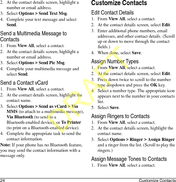 24 Customize Contacts2. At the contact details screen, highlight a number or email address.3. Select Options &gt; Send Text Msg.4. Complete your text message and select Send.Send a Multimedia Message to Contacts1. From View All, select a contact.2. At the contact details screen, highlight a number or email address.3. Select Options &gt; Send Pic Msg.4. Complete your multimedia message and select Send.Send a Contact vCard1. From View All, select a contact.2. At the contact details screen, highlight the contact name.3. Select Options &gt; Send as vCard &gt; Via MMS (to attach to a multimedia message), Via Bluetooth (to send to a Bluetooth-enabled device), or To Printer (to print on a Bluetooth-enabled device).4. Complete the appropriate task to send the contact information.Note: If your phone has no Bluetooth feature, you may send the contact information with a message only.Customize ContactsEdit Contact Details1. From View All, select a contact.2. At the contact details screen, select Edit.3. Enter additional phone numbers, email addresses, and other contact details. (Scroll up or down to move through the contact fields.)4. When done, select Save.Assign Number Types1. From View All, select a contact.2. At the contact details screen, select Edit.3. Press down twice to scroll to the number type dropdown and press the OK key.4. Select a number type. The appropriate icon appears next to the number in your contacts list.5. Select Save.Assign Ringers to Contacts1. From View All, select a contact.2. At the contact details screen, highlight the contact name.3. Select Options &gt; Ringer &gt; Assign Ringer and a ringer from the list. (Scroll to play the ringers.)Assign Message Tones to Contacts1. From View All, select a contact.DRAFT