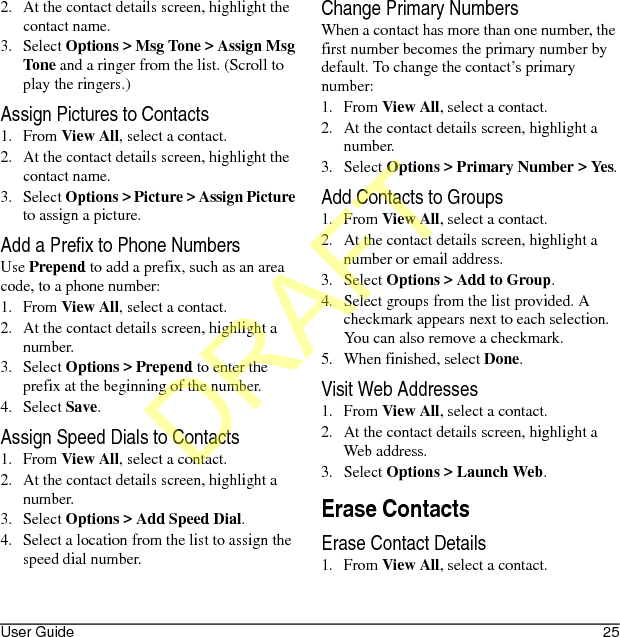 User Guide 252. At the contact details screen, highlight the contact name.3. Select Options &gt; Msg Tone &gt; Assign Msg Tone and a ringer from the list. (Scroll to play the ringers.)Assign Pictures to Contacts1. From View All, select a contact.2. At the contact details screen, highlight the contact name.3. Select Options &gt; Picture &gt; Assign Picture to assign a picture.Add a Prefix to Phone NumbersUse Prepend to add a prefix, such as an area code, to a phone number:1. From View All, select a contact.2. At the contact details screen, highlight a number.3. Select Options &gt; Prepend to enter the prefix at the beginning of the number.4. Select Save.Assign Speed Dials to Contacts1. From View All, select a contact.2. At the contact details screen, highlight a number.3. Select Options &gt; Add Speed Dial.4. Select a location from the list to assign the speed dial number.Change Primary NumbersWhen a contact has more than one number, the first number becomes the primary number by default. To change the contact’s primary number:1. From View All, select a contact.2. At the contact details screen, highlight a number.3. Select Options &gt; Primary Number &gt; Yes.Add Contacts to Groups1. From View All, select a contact.2. At the contact details screen, highlight a number or email address.3. Select Options &gt; Add to Group.4. Select groups from the list provided. A checkmark appears next to each selection. You can also remove a checkmark.5. When finished, select Done.Visit Web Addresses1. From View All, select a contact.2. At the contact details screen, highlight a Web address.3. Select Options &gt; Launch Web.Erase ContactsErase Contact Details1. From View All, select a contact.DRAFT