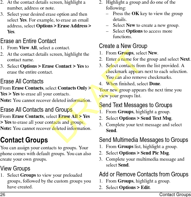 26 Contact Groups2. At the contact details screen, highlight a number, address or note.3. Select your desired erase option and then select Yes. For example, to erase an email address, select Options &gt; Erase Address &gt; Yes.Erase an Entire Contact1. From View All, select a contact.2. At the contact details screen, highlight the contact name.3. Select Options &gt; Erase Contact &gt; Yes to erase the entire contact.Erase All ContactsFrom Erase Contacts, select Contacts Only &gt; Yes &gt; Yes to erase all your contacts.Note: You cannot recover deleted information.Erase All Contacts and GroupsFrom Erase Contacts, select Erase All &gt; Yes &gt; Yes to erase all your contacts and groups.Note: You cannot recover deleted information.Contact GroupsYou can assign your contacts to groups. Your phone comes with default groups. You can also create your own groups.View Groups1. Select Groups to view your preloaded groups, followed by the custom groups you have created. 2. Highlight a group and do one of the following:–Press the OK key to view the group details.–Select New to create a new group.–Select Options to access more functions.Create a New Group1. From Groups, select New.2. Enter a name for the group and select Next.3. Select contacts from the list provided. A checkmark appears next to each selection. You can also remove checkmarks.4. When finished, select Done.Your new group appears the next time you view your groups list.Send Text Messages to Groups1. From Groups, highlight a group.2. Select Options &gt; Send Text Msg.3. Complete your text message and select Send.Send Multimedia Messages to Groups1. From Groups list, highlight a group.2. Select Options &gt; Send Pic Msg.3. Complete your multimedia message and select Send.Add or Remove Contacts from Groups1. From Groups, highlight a group.2. Select Options &gt; Edit.DRAFT