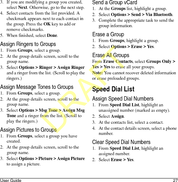 User Guide 273. If you are modifying a group you created, select Next. Otherwise, go to the next step.4. Select contacts from the list provided. A checkmark appears next to each contact in the group. Press the OK key to add or remove checkmarks.5. When finished, select Done.Assign Ringers to Groups1. From Groups, select a group.2. At the group details screen, scroll to the group name.3. Select Options &gt; Ringer &gt; Assign Ringer and a ringer from the list. (Scroll to play the ringers.)Assign Message Tones to Groups1. From Groups, select a group.2. At the group details screen, scroll to the group name.3. Select Options &gt; Msg Tone &gt; Assign Msg Tone and a ringer from the list. (Scroll to play the ringers.)Assign Pictures to Groups1. From Groups, select a group you have created.2. At the group details screen, scroll to the group name.3. Select Options &gt; Picture &gt; Assign Picture to assign a picture.Send a Group vCard1. At the Groups list, highlight a group.2. Select Options &gt; Send &gt; Via Bluetooth.3. Complete the appropriate task to send the group information.Erase a Group1. From Groups, highlight a group.2. Select Options &gt; Erase &gt; Yes.Erase All GroupsFrom Erase Contacts, select Groups Only &gt; Yes &gt; Yes to erase all your groups.Note: You cannot recover deleted information or erase preloaded groups.Speed Dial ListAssign Speed Dial Numbers1. From Speed Dial List, highlight an unassigned number (marked as empty).2. Select Assign.3. At the contacts list, select a contact.4. At the contact details screen, select a phone number.Clear Speed Dial Numbers1. From Speed Dial List, highlight an assigned number.2. Select Erase &gt; Yes.DRAFT