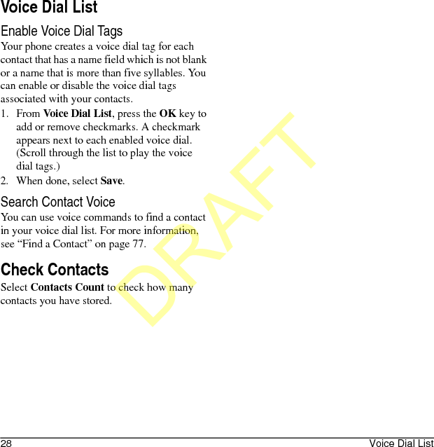 28 Voice Dial ListVoice Dial ListEnable Voice Dial TagsYour phone creates a voice dial tag for each contact that has a name field which is not blank or a name that is more than five syllables. You can enable or disable the voice dial tags associated with your contacts.1. From Voice Dial List, press the OK key to add or remove checkmarks. A checkmark appears next to each enabled voice dial. (Scroll through the list to play the voice dial tags.)2. When done, select Save.Search Contact VoiceYou can use voice commands to find a contact in your voice dial list. For more information, see “Find a Contact” on page 77.Check ContactsSelect Contacts Count to check how many contacts you have stored.DRAFT