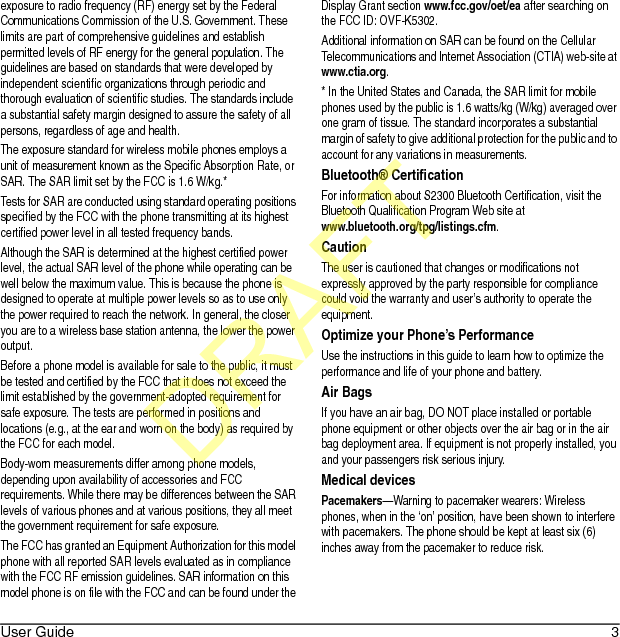 User Guide 3exposure to radio frequency (RF) energy set by the Federal Communications Commission of the U.S. Government. These limits are part of comprehensive guidelines and establish permitted levels of RF energy for the general population. The guidelines are based on standards that were developed by independent scientific organizations through periodic and thorough evaluation of scientific studies. The standards include a substantial safety margin designed to assure the safety of all persons, regardless of age and health.The exposure standard for wireless mobile phones employs a unit of measurement known as the Specific Absorption Rate, or SAR. The SAR limit set by the FCC is 1.6 W/kg.*Tests for SAR are conducted using standard operating positions specified by the FCC with the phone transmitting at its highest certified power level in all tested frequency bands.Although the SAR is determined at the highest certified power level, the actual SAR level of the phone while operating can be well below the maximum value. This is because the phone is designed to operate at multiple power levels so as to use only the power required to reach the network. In general, the closer you are to a wireless base station antenna, the lower the power output.Before a phone model is available for sale to the public, it must be tested and certified by the FCC that it does not exceed the limit established by the government-adopted requirement for safe exposure. The tests are performed in positions and locations (e.g., at the ear and worn on the body) as required by the FCC for each model.Body-worn measurements differ among phone models, depending upon availability of accessories and FCC requirements. While there may be differences between the SAR levels of various phones and at various positions, they all meet the government requirement for safe exposure.The FCC has granted an Equipment Authorization for this model phone with all reported SAR levels evaluated as in compliance with the FCC RF emission guidelines. SAR information on this model phone is on file with the FCC and can be found under the Display Grant section www.fcc.gov/oet/ea after searching on the FCC ID: OVF-K5302.Additional information on SAR can be found on the Cellular Telecommunications and Internet Association (CTIA) web-site at www.ctia.org.* In the United States and Canada, the SAR limit for mobile phones used by the public is 1.6 watts/kg (W/kg) averaged over one gram of tissue. The standard incorporates a substantial margin of safety to give additional protection for the public and to account for any variations in measurements.Bluetooth® CertificationFor information about S2300 Bluetooth Certification, visit the Bluetooth Qualification Program Web site at www.bluetooth.org/tpg/listings.cfm.CautionThe user is cautioned that changes or modifications not expressly approved by the party responsible for compliance could void the warranty and user’s authority to operate the equipment.Optimize your Phone’s PerformanceUse the instructions in this guide to learn how to optimize the performance and life of your phone and battery.Air BagsIf you have an air bag, DO NOT place installed or portable phone equipment or other objects over the air bag or in the air bag deployment area. If equipment is not properly installed, you and your passengers risk serious injury.Medical devicesPacemakers—Warning to pacemaker wearers: Wireless phones, when in the ‘on’ position, have been shown to interfere with pacemakers. The phone should be kept at least six (6) inches away from the pacemaker to reduce risk.DRAFT