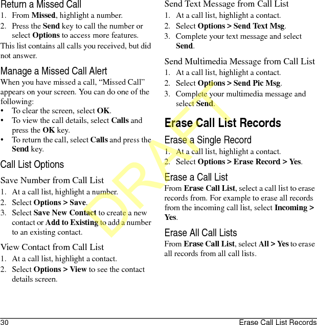 30 Erase Call List RecordsReturn a Missed Call1. From Missed, highlight a number.2. Press the Send key to call the number or select Options to access more features.This list contains all calls you received, but did not answer.Manage a Missed Call AlertWhen you have missed a call, “Missed Call” appears on your screen. You can do one of the following:• To clear the screen, select OK.• To view the call details, select Calls and press the OK key.• To return the call, select Calls and press the Send key.Call List OptionsSave Number from Call List1. At a call list, highlight a number.2. Select Options &gt; Save.3. Select Save New Contact to create a new contact or Add to Existing to add a number to an existing contact.View Contact from Call List1. At a call list, highlight a contact.2. Select Options &gt; View to see the contact details screen.Send Text Message from Call List1. At a call list, highlight a contact.2. Select Options &gt; Send Text Msg.3. Complete your text message and select Send.Send Multimedia Message from Call List1. At a call list, highlight a contact.2. Select Options &gt; Send Pic Msg.3. Complete your multimedia message and select Send.Erase Call List RecordsErase a Single Record1. At a call list, highlight a contact.2. Select Options &gt; Erase Record &gt; Yes.Erase a Call ListFrom Erase Call List, select a call list to erase records from. For example to erase all records from the incoming call list, select Incoming &gt; Yes.Erase All Call ListsFrom Erase Call List, select All &gt; Yes to erase all records from all call lists.DRAFT