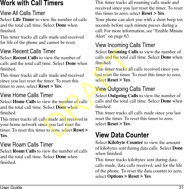 User Guide 31Work with Call TimersView All Calls TimerSelect Life Timer to view the number of calls and the total call time. Select Done when finished.This timer tracks all calls made and received for life of the phone and cannot be reset.View Recent Calls TimerSelect Recent Calls to view the number of calls and the total call time. Select Done when finished.This timer tracks all calls made and received since you last reset the timer. To reset this timer to zero, select Reset &gt; Yes.View Home Calls TimerSelect Home Calls to view the number of calls and the total call time. Select Done when finished.This timer tracks all calls made and received in your home network since you last reset the timer. To reset this timer to zero, select Reset &gt; Yes.View Roam Calls TimerSelect Roam Calls to view the number of calls and the total call time. Select Done when finished.This timer tracks all roaming calls made and received since you last reset the timer. To reset this timer to zero, select Reset &gt; Yes.Your phone can alert you with a short beep ten seconds before each minute passes during a call. For more information, see “Enable Minute Alert” on page 63.View Incoming Calls TimerSelect Incoming Calls to view the number of calls and the total call time. Select Done when finished.This timer tracks all calls received since you last reset the timer. To reset this timer to zero, select Reset &gt; Yes.View Outgoing Calls TimerSelect Outgoing Calls to view the number of calls and the total call time. Select Done when finished.This timer tracks all calls made since you last reset the timer. To reset this timer to zero, select Reset &gt; Yes.View Data CounterSelect Kilobyte Counter to view the amount of kilobytes sent during data calls. Select Done when finished.This timer tracks kilobytes sent during data calls made, data calls received, and for the life of the phone. To reset the data counter to zero, select Options &gt; Reset &gt; Yes.DRAFT