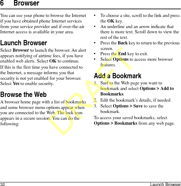 32 Launch Browser6 BrowserYou can use your phone to browse the Internet if you have obtained phone Internet services from your service provider and if over-the-air Internet access is available in your area.Launch BrowserSelect Browser to launch the browser. An alert appears notifying of airtime fees, if you have enabled web alerts. Select OK to continue.If this is the first time you have connected to the Internet, a message informs you that security is not yet enabled for your browser. Select Yes to enable security.Browse the WebA browser home page with a list of bookmarks and some browser menu options appear when you are connected to the Web. The lock icon appears in a secure session. You can do the following:• To choose a site, scroll to the link and press the OK key.• An underline and an arrow indicate that there is more text. Scroll down to view the rest of the text.•Press the Back key to return to the previous screen.•Press the End key to exit.•Select Options to access more browser features.Add a Bookmark1. Surf to the Web page you want to bookmark and select Options &gt; Add to Bookmarks.2. Edit the bookmark’s details, if needed.3. Select Options &gt; Save to save the bookmark.To access your saved bookmarks, select Options &gt; Bookmarks from any web page.DRAFT