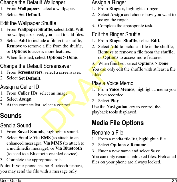 User Guide 35Change the Default Wallpaper1. From Wallpapers, select a wallpaper.2. Select Set Default.Edit the Wallpaper Shuffle1. From Wallpaper Shuffle, select Edit. With no wallpapers saved, you need to add files. 2. Select Add to include a file in the shuffle, Remove to remove a file from the shuffle, or Options to access more features.3. When finished, select Options &gt; Done.Change the Default Screensaver1. From Screensavers, select a screensaver.2. Select Set Default.Assign a Caller ID1. From Caller IDs, select an image.2. Select Assign.3. At the contacts list, select a contact.SoundsSend a Sound1. From Saved Sounds, highlight a sound.2. Select Send &gt; Via EMS (to attach to an enhanced message), Via MMS (to attach to a multimedia message), or Via Bluetooth (to send to a Bluetooth-enabled device).3. Complete the appropriate task.Note: If your phone has no Bluetooth feature, you may send the file with a message only.Assign a Ringer1. From Ringers, highlight a ringer.2. Select Assign and choose how you want to assign the ringer.3. Complete the appropriate task.Edit the Ringer Shuffle1. From Ringer Shuffle, select Edit. 2. Select Add to include a file in the shuffle, Remove to remove a file from the shuffle, or Options to access more features.3. When finished, select Options &gt; Done.You can only edit the shuffle with at least a file added.Play a Voice Memo1. From Voice Memos, highlight a memo you have recorded.2. Select Play.Use the Navigation key to control the playback tools displayed.Media File OptionsRename a File1. From a media file list, highlight a file.2. Select Options &gt; Rename.3. Enter a new name and select Save.You can only rename unlocked files. Preloaded files on your phone are always locked.DRAFT