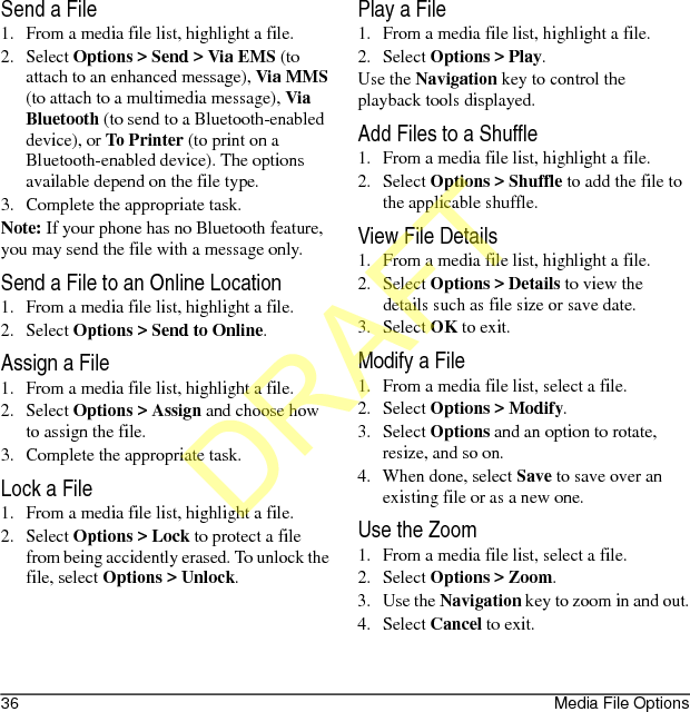 36 Media File OptionsSend a File1. From a media file list, highlight a file.2. Select Options &gt; Send &gt; Via EMS (to attach to an enhanced message), Via MMS (to attach to a multimedia message), Via Bluetooth (to send to a Bluetooth-enabled device), or To Printer (to print on a Bluetooth-enabled device). The options available depend on the file type.3. Complete the appropriate task.Note: If your phone has no Bluetooth feature, you may send the file with a message only.Send a File to an Online Location1. From a media file list, highlight a file.2. Select Options &gt; Send to Online.Assign a File1. From a media file list, highlight a file.2. Select Options &gt; Assign and choose how to assign the file.3. Complete the appropriate task.Lock a File1. From a media file list, highlight a file.2. Select Options &gt; Lock to protect a file from being accidently erased. To unlock the file, select Options &gt; Unlock.Play a File1. From a media file list, highlight a file.2. Select Options &gt; Play.Use the Navigation key to control the playback tools displayed.Add Files to a Shuffle1. From a media file list, highlight a file.2. Select Options &gt; Shuffle to add the file to the applicable shuffle.View File Details1. From a media file list, highlight a file.2. Select Options &gt; Details to view the details such as file size or save date.3. Select OK to exit.Modify a File1. From a media file list, select a file.2. Select Options &gt; Modify.3. Select Options and an option to rotate, resize, and so on.4. When done, select Save to save over an existing file or as a new one.Use the Zoom1. From a media file list, select a file.2. Select Options &gt; Zoom.3. Use the Navigation key to zoom in and out.4. Select Cancel to exit.DRAFT