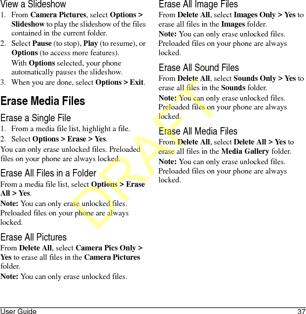 User Guide 37View a Slideshow1. From Camera Pictures, select Options &gt; Slideshow to play the slideshow of the files contained in the current folder.2. Select Pause (to stop), Play (to resume), or Options (to access more features).With Options selected, your phone automatically pauses the slideshow.3. When you are done, select Options &gt; Exit. Erase Media FilesErase a Single File1. From a media file list, highlight a file.2. Select Options &gt; Erase &gt; Yes.You can only erase unlocked files. Preloaded files on your phone are always locked.Erase All Files in a FolderFrom a media file list, select Options &gt; Erase All &gt; Yes.Note: You can only erase unlocked files. Preloaded files on your phone are always locked.Erase All PicturesFrom Delete All, select Camera Pics Only &gt; Yes to erase all files in the Camera Pictures folder.Note: You can only erase unlocked files.Erase All Image FilesFrom Delete All, select Images Only &gt; Yes to erase all files in the Images folder.Note: You can only erase unlocked files. Preloaded files on your phone are always locked.Erase All Sound FilesFrom Delete All, select Sounds Only &gt; Yes to erase all files in the Sounds folder.Note: You can only erase unlocked files. Preloaded files on your phone are always locked.Erase All Media FilesFrom Delete All, select Delete All &gt; Yes to erase all files in the Media Gallery folder.Note: You can only erase unlocked files. Preloaded files on your phone are always locked.DRAFT