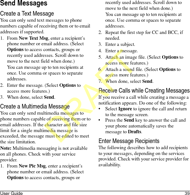 User Guide 39Send MessagesCreate a Text MessageYou can only send text messages to phone numbers capable of receiving them or to email addresses if supported.1. From New Text Msg, enter a recipient’s phone number or email address. (Select Options to access contacts, groups or recently used addresses. Scroll down to move to the next field when done.)You can message up to ten recipients at once. Use comma or spaces to separate addresses. 2. Enter the message. (Select Options to access more features.)3. When done, select Send.Create a Multimedia MessageYou can only send multimedia messages to phone numbers capable of receiving them or to email addresses. If the character and file size limit for a single multimedia message is exceeded, the message must be edited to meet the size limitation.Note: Multimedia messaging is not available on all phones. Check with your service provider.1. From New Pic Msg, enter a recipient’s phone number or email address. (Select Options to access contacts, groups or recently used addresses. Scroll down to move to the next field when done.)You can message up to ten recipients at once. Use comma or spaces to separate addresses.2. Repeat the first step for CC and BCC, if needed.3. Enter a subject.4. Enter a message.5. Attach an image file. (Select Options to access more features.)6. Attach a sound file. (Select Options to access more features.)7. When done, select Send.Receive Calls while Creating MessagesIf you receive a call while creating a message a notification appears. Do one of the following:•Select Ignore to ignore the call and return to the message screen.•Press the Send key to answer the call and your phone automatically saves the message to Drafts.Enter Message RecipientsThe following describes how to add recipients to your messages, depending on the services provided. Check with your service provider for availability.DRAFT