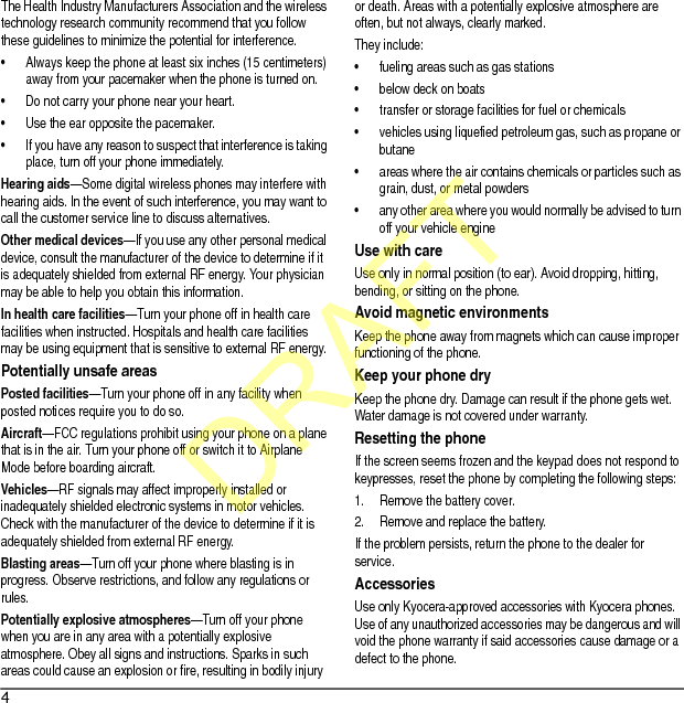 4The Health Industry Manufacturers Association and the wireless technology research community recommend that you follow these guidelines to minimize the potential for interference.• Always keep the phone at least six inches (15 centimeters) away from your pacemaker when the phone is turned on.• Do not carry your phone near your heart.• Use the ear opposite the pacemaker.• If you have any reason to suspect that interference is taking place, turn off your phone immediately.Hearing aids—Some digital wireless phones may interfere with hearing aids. In the event of such interference, you may want to call the customer service line to discuss alternatives.Other medical devices—If you use any other personal medical device, consult the manufacturer of the device to determine if it is adequately shielded from external RF energy. Your physician may be able to help you obtain this information.In health care facilities—Turn your phone off in health care facilities when instructed. Hospitals and health care facilities may be using equipment that is sensitive to external RF energy.Potentially unsafe areasPosted facilities—Turn your phone off in any facility when posted notices require you to do so.Aircraft—FCC regulations prohibit using your phone on a plane that is in the air. Turn your phone off or switch it to Airplane Mode before boarding aircraft.Vehicles—RF signals may affect improperly installed or inadequately shielded electronic systems in motor vehicles. Check with the manufacturer of the device to determine if it is adequately shielded from external RF energy.Blasting areas—Turn off your phone where blasting is in progress. Observe restrictions, and follow any regulations or rules.Potentially explosive atmospheres—Turn off your phone when you are in any area with a potentially explosive atmosphere. Obey all signs and instructions. Sparks in such areas could cause an explosion or fire, resulting in bodily injury or death. Areas with a potentially explosive atmosphere are often, but not always, clearly marked.They include:• fueling areas such as gas stations• below deck on boats• transfer or storage facilities for fuel or chemicals• vehicles using liquefied petroleum gas, such as propane or butane• areas where the air contains chemicals or particles such as grain, dust, or metal powders• any other area where you would normally be advised to turn off your vehicle engineUse with careUse only in normal position (to ear). Avoid dropping, hitting, bending, or sitting on the phone.Avoid magnetic environmentsKeep the phone away from magnets which can cause improper functioning of the phone.Keep your phone dryKeep the phone dry. Damage can result if the phone gets wet. Water damage is not covered under warranty.Resetting the phoneIf the screen seems frozen and the keypad does not respond to keypresses, reset the phone by completing the following steps:1. Remove the battery cover.2. Remove and replace the battery.If the problem persists, return the phone to the dealer for service.AccessoriesUse only Kyocera-approved accessories with Kyocera phones. Use of any unauthorized accessories may be dangerous and will void the phone warranty if said accessories cause damage or a defect to the phone.DRAFT