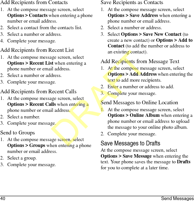 40 Send MessagesAdd Recipients from Contacts1. At the compose message screen, select Options &gt; Contacts when entering a phone number or email address.2. Select a contact from the contacts list.3. Select a number or address.4. Complete your message.Add Recipients from Recent List1. At the compose message screen, select Options &gt; Recent List when entering a phone number or email address.2. Select a number or address.3. Complete your message.Add Recipients from Recent Calls1. At the compose message screen, select Options &gt; Recent Calls when entering a phone number or email address.2. Select a number.3. Complete your message.Send to Groups1. At the compose message screen, select Options &gt; Groups when entering a phone number or email address.2. Select a group.3. Complete your message.Save Recipients as Contacts1. At the compose message screen, select Options &gt; Save Address when entering a phone number or email address.2. Select a number or address.3. Select Options &gt; Save New Contact (to create a new contact) or Options &gt; Add to Contact (to add the number or address to an existing contact).Add Recipients from Message Text1. At the compose message screen, select Options &gt; Add Address when entering the text to add more recipients.2. Enter a number or address to add.3. Complete your message.Send Messages to Online Location1. At the compose message screen, select Options &gt; Online Album when entering a phone number or email address to upload the message to your online photo album.2. Complete your message.Save Messages to DraftsAt the compose message screen, select Options &gt; Save Message when entering the text. Your phone saves the message to Drafts for you to complete at a later time.DRAFT