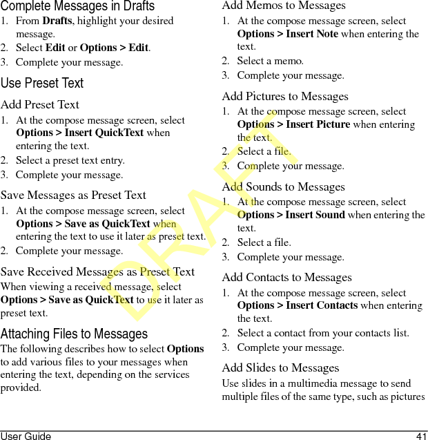 User Guide 41Complete Messages in Drafts1. From Drafts, highlight your desired message.2. Select Edit or Options &gt; Edit.3. Complete your message.Use Preset TextAdd Preset Text1. At the compose message screen, select Options &gt; Insert QuickText when entering the text.2. Select a preset text entry.3. Complete your message.Save Messages as Preset Text1. At the compose message screen, select Options &gt; Save as QuickText when entering the text to use it later as preset text.2. Complete your message.Save Received Messages as Preset TextWhen viewing a received message, select Options &gt; Save as QuickText to use it later as preset text.Attaching Files to MessagesThe following describes how to select Options to add various files to your messages when entering the text, depending on the services provided.Add Memos to Messages1. At the compose message screen, select Options &gt; Insert Note when entering the text.2. Select a memo.3. Complete your message.Add Pictures to Messages1. At the compose message screen, select Options &gt; Insert Picture when entering the text.2. Select a file.3. Complete your message.Add Sounds to Messages1. At the compose message screen, select Options &gt; Insert Sound when entering the text.2. Select a file.3. Complete your message.Add Contacts to Messages1. At the compose message screen, select Options &gt; Insert Contacts when entering the text.2. Select a contact from your contacts list.3. Complete your message.Add Slides to MessagesUse slides in a multimedia message to send multiple files of the same type, such as pictures DRAFT