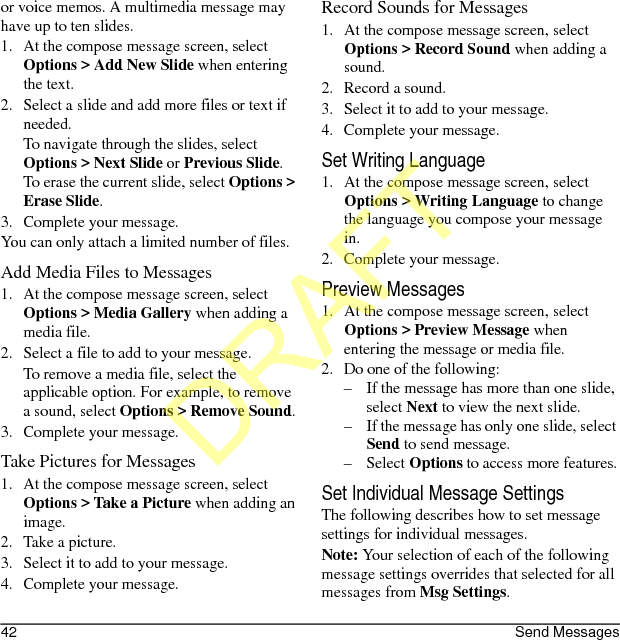 42 Send Messagesor voice memos. A multimedia message may have up to ten slides.1. At the compose message screen, select Options &gt; Add New Slide when entering the text.2. Select a slide and add more files or text if needed.To navigate through the slides, select Options &gt; Next Slide or Previous Slide. To erase the current slide, select Options &gt; Erase Slide.3. Complete your message.You can only attach a limited number of files.Add Media Files to Messages1. At the compose message screen, select Options &gt; Media Gallery when adding a media file.2. Select a file to add to your message.To remove a media file, select the applicable option. For example, to remove a sound, select Options &gt; Remove Sound.3. Complete your message.Take Pictures for Messages1. At the compose message screen, select Options &gt; Take a Picture when adding an image.2. Take a picture.3. Select it to add to your message.4. Complete your message.Record Sounds for Messages1. At the compose message screen, select Options &gt; Record Sound when adding a sound.2. Record a sound.3. Select it to add to your message.4. Complete your message.Set Writing Language1. At the compose message screen, select Options &gt; Writing Language to change the language you compose your message in.2. Complete your message.Preview Messages1. At the compose message screen, select Options &gt; Preview Message when entering the message or media file.2. Do one of the following:– If the message has more than one slide, select Next to view the next slide.– If the message has only one slide, select Send to send message.–Select Options to access more features.Set Individual Message SettingsThe following describes how to set message settings for individual messages.Note: Your selection of each of the following message settings overrides that selected for all messages from Msg Settings.DRAFT