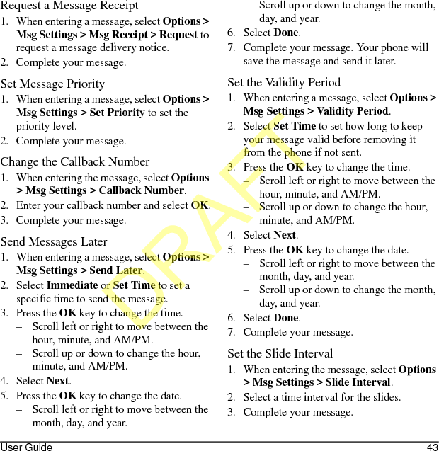 User Guide 43Request a Message Receipt1. When entering a message, select Options &gt; Msg Settings &gt; Msg Receipt &gt; Request to request a message delivery notice.2. Complete your message.Set Message Priority1. When entering a message, select Options &gt; Msg Settings &gt; Set Priority to set the priority level.2. Complete your message.Change the Callback Number1. When entering the message, select Options &gt; Msg Settings &gt; Callback Number.2. Enter your callback number and select OK.3. Complete your message.Send Messages Later1. When entering a message, select Options &gt; Msg Settings &gt; Send Later.2. Select Immediate or Set Time to set a specific time to send the message.3. Press the OK key to change the time.– Scroll left or right to move between the hour, minute, and AM/PM.– Scroll up or down to change the hour, minute, and AM/PM.4. Select Next.5. Press the OK key to change the date.– Scroll left or right to move between the month, day, and year.– Scroll up or down to change the month, day, and year.6. Select Done.7. Complete your message. Your phone will save the message and send it later.Set the Validity Period1. When entering a message, select Options &gt; Msg Settings &gt; Validity Period.2. Select Set Time to set how long to keep your message valid before removing it from the phone if not sent.3. Press the OK key to change the time.– Scroll left or right to move between the hour, minute, and AM/PM.– Scroll up or down to change the hour, minute, and AM/PM.4. Select Next.5. Press the OK key to change the date.– Scroll left or right to move between the month, day, and year.– Scroll up or down to change the month, day, and year.6. Select Done.7. Complete your message.Set the Slide Interval1. When entering the message, select Options &gt; Msg Settings &gt; Slide Interval.2. Select a time interval for the slides.3. Complete your message.DRAFT