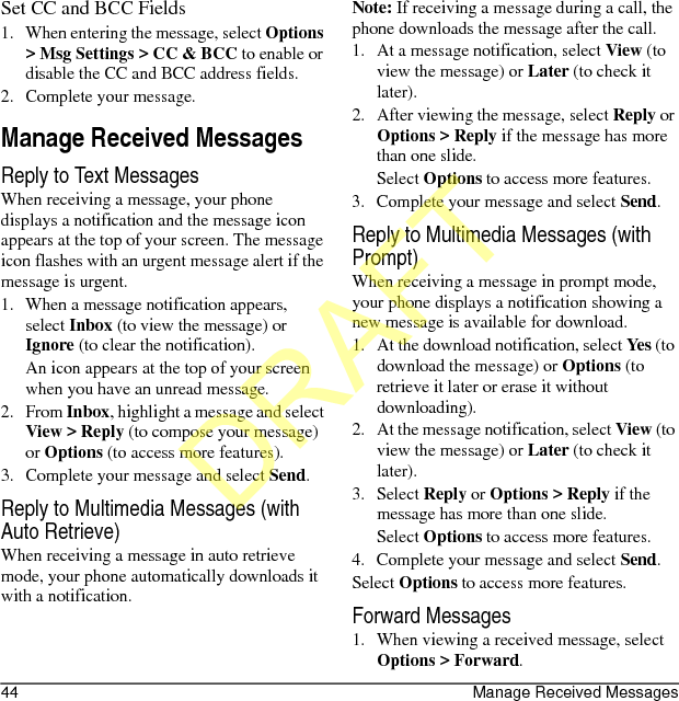 44 Manage Received MessagesSet CC and BCC Fields1. When entering the message, select Options &gt; Msg Settings &gt; CC &amp; BCC to enable or disable the CC and BCC address fields.2. Complete your message.Manage Received MessagesReply to Text MessagesWhen receiving a message, your phone displays a notification and the message icon appears at the top of your screen. The message icon flashes with an urgent message alert if the message is urgent.1. When a message notification appears, select Inbox (to view the message) or Ignore (to clear the notification).An icon appears at the top of your screen when you have an unread message.2. From Inbox, highlight a message and select View &gt; Reply (to compose your message) or Options (to access more features).3. Complete your message and select Send.Reply to Multimedia Messages (with Auto Retrieve)When receiving a message in auto retrieve mode, your phone automatically downloads it with a notification.Note: If receiving a message during a call, the phone downloads the message after the call.1. At a message notification, select View (to view the message) or Later (to check it later).2. After viewing the message, select Reply or Options &gt; Reply if the message has more than one slide.Select Options to access more features.3. Complete your message and select Send.Reply to Multimedia Messages (with Prompt)When receiving a message in prompt mode, your phone displays a notification showing a new message is available for download.1. At the download notification, select Yes (to download the message) or Options (to retrieve it later or erase it without downloading).2. At the message notification, select View (to view the message) or Later (to check it later).3. Select Reply or Options &gt; Reply if the message has more than one slide.Select Options to access more features.4. Complete your message and select Send.Select Options to access more features.Forward Messages1. When viewing a received message, select Options &gt; Forward.DRAFT