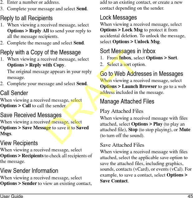 User Guide 452. Enter a number or address.3. Complete your message and select Send.Reply to all Recipients1. When viewing a received message, select Options &gt; Reply All to send your reply to all the message recipients.2. Complete the message and select Send.Reply with a Copy of the Message1. When viewing a received message, select Options &gt; Reply with Copy. The original message appears in your reply message.2. Complete your message and select Send.Call SenderWhen viewing a received message, select Options &gt; Call to call the sender.Save Received MessagesWhen viewing a received message, select Options &gt; Save Message to save it to Saved Msgs.View RecipientsWhen viewing a received message, select Options &gt; Recipients to check all recipients of the message.View Sender InformationWhen viewing a received message, select Options &gt; Sender to view an existing contact, add to an existing contact, or create a new contact depending on the sender.Lock MessagesWhen viewing a received message, select Options &gt; Lock Msg to protect it from accidental deletion. To unlock the message, select Options &gt; Unlock Msg.Sort Messages in Inbox1. From Inbox, select Options &gt; Sort.2. Select a sort option.Go to Web Addresses in MessagesWhen viewing a received message, select Options &gt; Launch Browser to go to a web address included in the message.Manage Attached FilesPlay Attached FilesWhen viewing a received message with files attached, select Options &gt; Play (to play an attached file), Stop (to stop playing), or Mute (to turn off the sound).Save Attached FilesWhen viewing a received message with files attached, select the applicable save option to save the attached files, including graphics, sounds, contacts (vCard), or events (vCal). For example, to save a contact, select Options &gt; Save Contact.DRAFT
