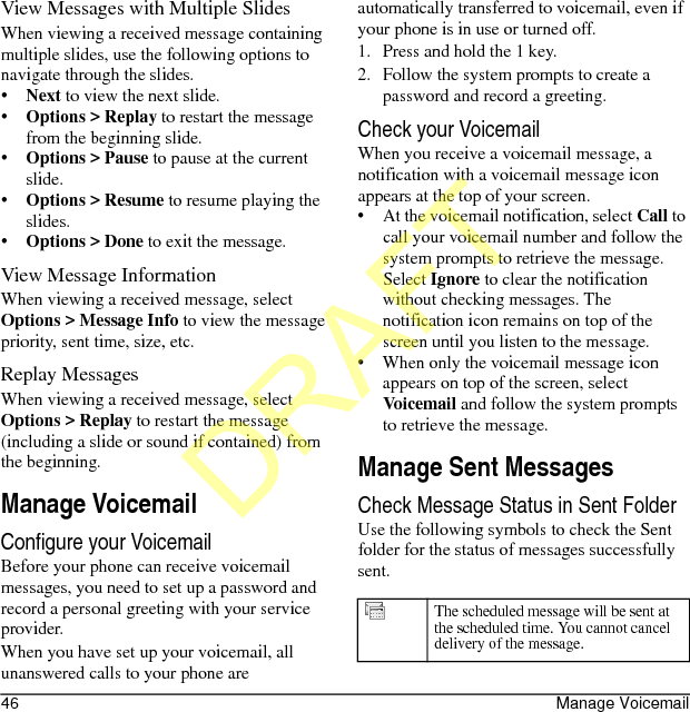 46 Manage VoicemailView Messages with Multiple SlidesWhen viewing a received message containing multiple slides, use the following options to navigate through the slides.•Next to view the next slide.•Options &gt; Replay to restart the message from the beginning slide.•Options &gt; Pause to pause at the current slide.•Options &gt; Resume to resume playing the slides.•Options &gt; Done to exit the message.View Message InformationWhen viewing a received message, select Options &gt; Message Info to view the message priority, sent time, size, etc.Replay MessagesWhen viewing a received message, select Options &gt; Replay to restart the message (including a slide or sound if contained) from the beginning.Manage VoicemailConfigure your VoicemailBefore your phone can receive voicemail messages, you need to set up a password and record a personal greeting with your service provider.When you have set up your voicemail, all unanswered calls to your phone are automatically transferred to voicemail, even if your phone is in use or turned off.1. Press and hold the 1 key.2. Follow the system prompts to create a password and record a greeting.Check your VoicemailWhen you receive a voicemail message, a notification with a voicemail message icon appears at the top of your screen.• At the voicemail notification, select Call to call your voicemail number and follow the system prompts to retrieve the message.Select Ignore to clear the notification without checking messages. The notification icon remains on top of the screen until you listen to the message.• When only the voicemail message icon appears on top of the screen, select Voicemail and follow the system prompts to retrieve the message.Manage Sent MessagesCheck Message Status in Sent FolderUse the following symbols to check the Sent folder for the status of messages successfully sent.The scheduled message will be sent at the scheduled time. You cannot cancel delivery of the message.DRAFT