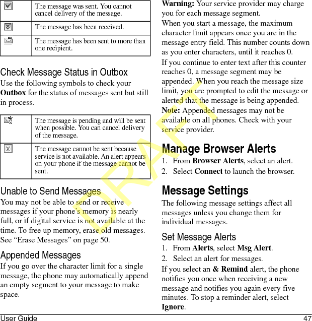 User Guide 47Check Message Status in OutboxUse the following symbols to check your Outbox for the status of messages sent but still in process.Unable to Send MessagesYou may not be able to send or receive messages if your phone’s memory is nearly full, or if digital service is not available at the time. To free up memory, erase old messages. See “Erase Messages” on page 50.Appended MessagesIf you go over the character limit for a single message, the phone may automatically append an empty segment to your message to make space.Warning: Your service provider may charge you for each message segment.When you start a message, the maximum character limit appears once you are in the message entry field. This number counts down as you enter characters, until it reaches 0.If you continue to enter text after this counter reaches 0, a message segment may be appended. When you reach the message size limit, you are prompted to edit the message or alerted that the message is being appended.Note: Appended messages may not be available on all phones. Check with your service provider.Manage Browser Alerts1. From Browser Alerts, select an alert.2. Select Connect to launch the browser. Message SettingsThe following message settings affect all messages unless you change them for individual messages.Set Message Alerts1. From Alerts, select Msg Alert.2. Select an alert for messages.If you select an &amp; Remind alert, the phone notifies you once when receiving a new message and notifies you again every five minutes. To stop a reminder alert, select Ignore.The message was sent. You cannot cancel delivery of the message.The message has been received.The message has been sent to more than one recipient.The message is pending and will be sent when possible. You can cancel delivery of the message.The message cannot be sent because service is not available. An alert appears on your phone if the message cannot be sent.DRAFT