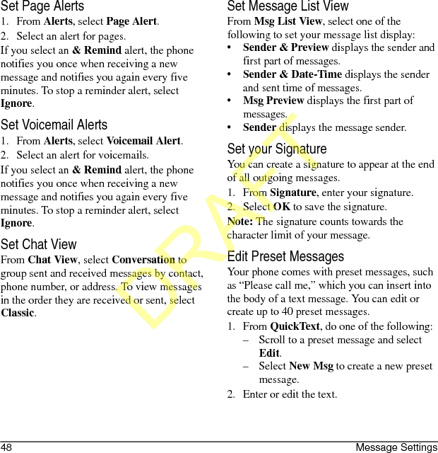48 Message SettingsSet Page Alerts1. From Alerts, select Page Alert.2. Select an alert for pages.If you select an &amp; Remind alert, the phone notifies you once when receiving a new message and notifies you again every five minutes. To stop a reminder alert, select Ignore.Set Voicemail Alerts1. From Alerts, select Voicemail Alert.2. Select an alert for voicemails.If you select an &amp; Remind alert, the phone notifies you once when receiving a new message and notifies you again every five minutes. To stop a reminder alert, select Ignore.Set Chat ViewFrom Chat View, select Conversation to group sent and received messages by contact, phone number, or address. To view messages in the order they are received or sent, select Classic.Set Message List ViewFrom Msg List View, select one of the following to set your message list display:•Sender &amp; Preview displays the sender and first part of messages.•Sender &amp; Date-Time displays the sender and sent time of messages.•Msg Preview displays the first part of messages.•Sender displays the message sender.Set your SignatureYou can create a signature to appear at the end of all outgoing messages.1. From Signature, enter your signature.2. Select OK to save the signature.Note: The signature counts towards the character limit of your message.Edit Preset MessagesYour phone comes with preset messages, such as “Please call me,” which you can insert into the body of a text message. You can edit or create up to 40 preset messages.1. From QuickText, do one of the following:– Scroll to a preset message and select Edit.–Select New Msg to create a new preset message.2. Enter or edit the text.DRAFT