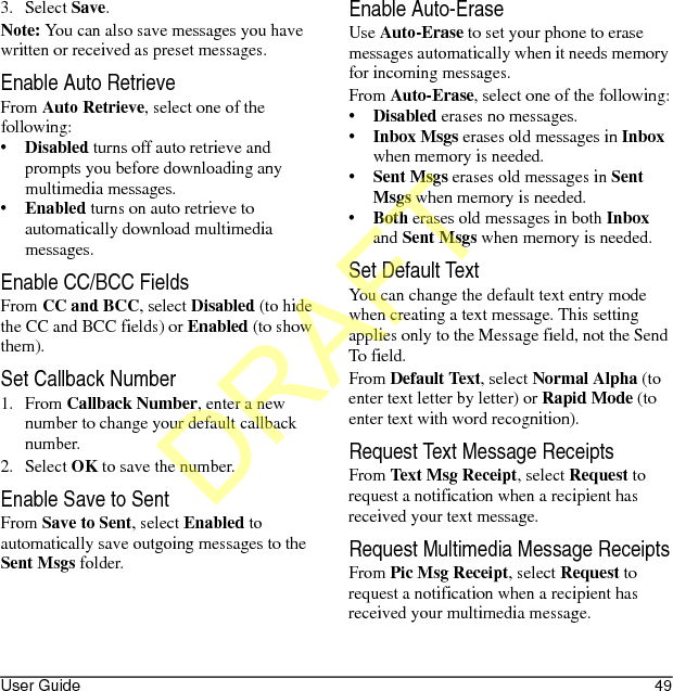 User Guide 493. Select Save.Note: You can also save messages you have written or received as preset messages.Enable Auto RetrieveFrom Auto Retrieve, select one of the following:•Disabled turns off auto retrieve and prompts you before downloading any multimedia messages.•Enabled turns on auto retrieve to automatically download multimedia messages.Enable CC/BCC FieldsFrom CC and BCC, select Disabled (to hide the CC and BCC fields) or Enabled (to show them).Set Callback Number1. From Callback Number, enter a new number to change your default callback number.2. Select OK to save the number.Enable Save to SentFrom Save to Sent, select Enabled to automatically save outgoing messages to the Sent Msgs folder.Enable Auto-EraseUse Auto-Erase to set your phone to erase messages automatically when it needs memory for incoming messages.From Auto-Erase, select one of the following:•Disabled erases no messages.•Inbox Msgs erases old messages in Inbox when memory is needed.•Sent Msgs erases old messages in Sent Msgs when memory is needed.•Both erases old messages in both Inbox and Sent Msgs when memory is needed.Set Default TextYou can change the default text entry mode when creating a text message. This setting applies only to the Message field, not the Send To field.From Default Text, select Normal Alpha (to enter text letter by letter) or Rapid Mode (to enter text with word recognition).Request Text Message ReceiptsFrom Text Msg Receipt, select Request to request a notification when a recipient has received your text message.Request Multimedia Message ReceiptsFrom Pic Msg Receipt, select Request to request a notification when a recipient has received your multimedia message.DRAFT