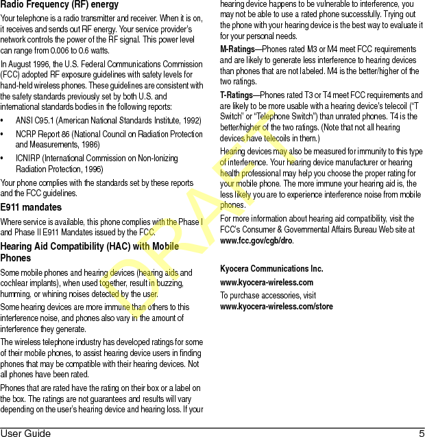 User Guide 5Radio Frequency (RF) energyYour telephone is a radio transmitter and receiver. When it is on, it receives and sends out RF energy. Your service provider’s network controls the power of the RF signal. This power level can range from 0.006 to 0.6 watts.In August 1996, the U.S. Federal Communications Commission (FCC) adopted RF exposure guidelines with safety levels for hand-held wireless phones. These guidelines are consistent with the safety standards previously set by both U.S. and international standards bodies in the following reports:• ANSI C95.1 (American National Standards Institute, 1992)• NCRP Report 86 (National Council on Radiation Protection and Measurements, 1986)• ICNIRP (International Commission on Non-Ionizing Radiation Protection, 1996)Your phone complies with the standards set by these reports and the FCC guidelines.E911 mandatesWhere service is available, this phone complies with the Phase I and Phase II E911 Mandates issued by the FCC.Hearing Aid Compatibility (HAC) with Mobile PhonesSome mobile phones and hearing devices (hearing aids and cochlear implants), when used together, result in buzzing, humming, or whining noises detected by the user.Some hearing devices are more immune than others to this interference noise, and phones also vary in the amount of interference they generate.The wireless telephone industry has developed ratings for some of their mobile phones, to assist hearing device users in finding phones that may be compatible with their hearing devices. Not all phones have been rated.Phones that are rated have the rating on their box or a label on the box. The ratings are not guarantees and results will vary depending on the user’s hearing device and hearing loss. If your hearing device happens to be vulnerable to interference, you may not be able to use a rated phone successfully. Trying out the phone with your hearing device is the best way to evaluate it for your personal needs.M-Ratings—Phones rated M3 or M4 meet FCC requirements and are likely to generate less interference to hearing devices than phones that are not labeled. M4 is the better/higher of the two ratings.T-Ratings—Phones rated T3 or T4 meet FCC requirements and are likely to be more usable with a hearing device’s telecoil (“T Switch” or “Telephone Switch”) than unrated phones. T4 is the better/higher of the two ratings. (Note that not all hearing devices have telecoils in them.)Hearing devices may also be measured for immunity to this type of interference. Your hearing device manufacturer or hearing health professional may help you choose the proper rating for your mobile phone. The more immune your hearing aid is, the less likely you are to experience interference noise from mobile phones.For more information about hearing aid compatibility, visit the FCC’s Consumer &amp; Governmental Affairs Bureau Web site at www.fcc.gov/cgb/dro.Kyocera Communications Inc.www.kyocera-wireless.comTo purchase accessories, visit www.kyocera-wireless.com/storeDRAFT