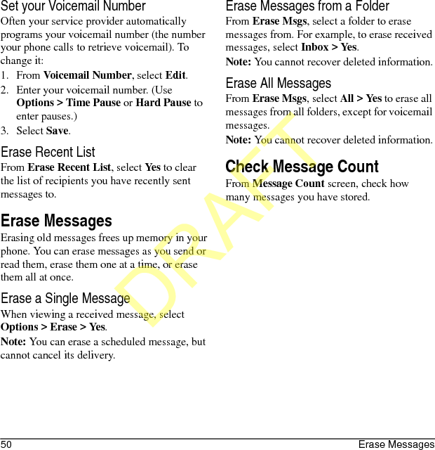 50 Erase MessagesSet your Voicemail NumberOften your service provider automatically programs your voicemail number (the number your phone calls to retrieve voicemail). To change it:1. From Voicemail Number, select Edit.2. Enter your voicemail number. (Use Options &gt; Time Pause or Hard Pause to enter pauses.)3. Select Save.Erase Recent ListFrom Erase Recent List, select Yes to clear the list of recipients you have recently sent messages to.Erase MessagesErasing old messages frees up memory in your phone. You can erase messages as you send or read them, erase them one at a time, or erase them all at once.Erase a Single MessageWhen viewing a received message, select Options &gt; Erase &gt; Yes.Note: You can erase a scheduled message, but cannot cancel its delivery.Erase Messages from a FolderFrom Erase Msgs, select a folder to erase messages from. For example, to erase received messages, select Inbox &gt; Yes.Note: You cannot recover deleted information.Erase All MessagesFrom Erase Msgs, select All &gt; Yes to erase all messages from all folders, except for voicemail messages.Note: You cannot recover deleted information.Check Message CountFrom Message Count screen, check how many messages you have stored.DRAFT