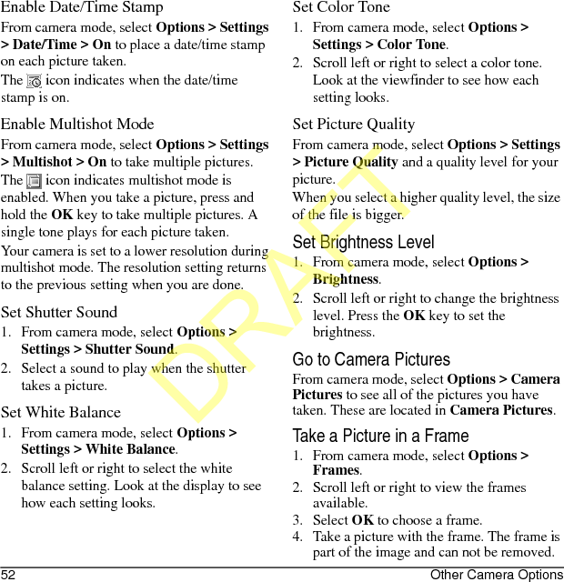 52 Other Camera OptionsEnable Date/Time StampFrom camera mode, select Options &gt; Settings &gt; Date/Time &gt; On to place a date/time stamp on each picture taken.The   icon indicates when the date/time stamp is on.Enable Multishot ModeFrom camera mode, select Options &gt; Settings &gt; Multishot &gt; On to take multiple pictures.The   icon indicates multishot mode is enabled. When you take a picture, press and hold the OK key to take multiple pictures. A single tone plays for each picture taken.Your camera is set to a lower resolution during multishot mode. The resolution setting returns to the previous setting when you are done.Set Shutter Sound1. From camera mode, select Options &gt; Settings &gt; Shutter Sound.2. Select a sound to play when the shutter takes a picture.Set White Balance1. From camera mode, select Options &gt; Settings &gt; White Balance.2. Scroll left or right to select the white balance setting. Look at the display to see how each setting looks.Set Color Tone1. From camera mode, select Options &gt; Settings &gt; Color Tone.2. Scroll left or right to select a color tone. Look at the viewfinder to see how each setting looks.Set Picture QualityFrom camera mode, select Options &gt; Settings &gt; Picture Quality and a quality level for your picture.When you select a higher quality level, the size of the file is bigger.Set Brightness Level1. From camera mode, select Options &gt; Brightness.2. Scroll left or right to change the brightness level. Press the OK key to set the brightness.Go to Camera PicturesFrom camera mode, select Options &gt; Camera Pictures to see all of the pictures you have taken. These are located in Camera Pictures.Take a Picture in a Frame1. From camera mode, select Options &gt; Frames.2. Scroll left or right to view the frames available.3. Select OK to choose a frame.4. Take a picture with the frame. The frame is part of the image and can not be removed.DRAFT