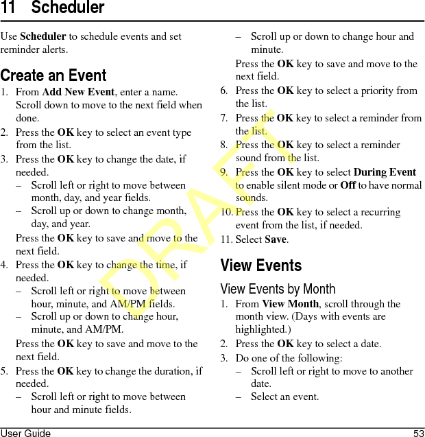 User Guide 5311 SchedulerUse Scheduler to schedule events and set reminder alerts.Create an Event1. From Add New Event, enter a name. Scroll down to move to the next field when done.2. Press the OK key to select an event type from the list.3. Press the OK key to change the date, if needed. – Scroll left or right to move between month, day, and year fields.– Scroll up or down to change month, day, and year.Press the OK key to save and move to the next field.4. Press the OK key to change the time, if needed.– Scroll left or right to move between hour, minute, and AM/PM fields.– Scroll up or down to change hour, minute, and AM/PM.Press the OK key to save and move to the next field.5. Press the OK key to change the duration, if needed.– Scroll left or right to move between hour and minute fields.– Scroll up or down to change hour and minute.Press the OK key to save and move to the next field.6. Press the OK key to select a priority from the list.7. Press the OK key to select a reminder from the list.8. Press the OK key to select a reminder sound from the list.9. Press the OK key to select During Event to enable silent mode or Off to have normal sounds.10. Press the OK key to select a recurring event from the list, if needed.11. Select Save.View EventsView Events by Month1. From View Month, scroll through the month view. (Days with events are highlighted.)2. Press the OK key to select a date.3. Do one of the following:– Scroll left or right to move to another date.– Select an event.DRAFT