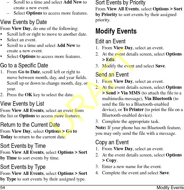 54 Modify Events– Scroll to a time and select Add New to create a new event.– Select Options to access more features.View Events by DateFrom View Day, do one of the following:• Scroll left or right to move to another date.• Select an event.• Scroll to a time and select Add New to create a new event.• Select Options to access more features.Go to a Specific Date1. From Go to Date, scroll left or right to move between month, day, and year fields. Scroll up or down to change month, day, or year.2. Press the OK key to select the date.View Events by ListFrom View All Events, select an event from the list or Options to access more features.Return to the Current DateFrom View Day, select Options &gt; Go to Today to return to the current date.Sort Events by TimeFrom View All Events, select Options &gt; Sort by Time to sort events by time.Sort Events by TypeFrom View All Events, select Options &gt; Sort by Type to sort events by their assigned type.Sort Events by PriorityFrom View All Events, select Options &gt; Sort by Priority to sort events by their assigned priority.Modify EventsEdit an Event1. From View Day, select an event.2. At the event details screen, select Options &gt; Edit.3. Modify the event and select Save.Send an Event1. From View Day, select an event.2. At the event details screen, select Options &gt; Send &gt; Via MMS (to attach the file to a multimedia message), Via Bluetooth (to send the file to a Bluetooth-enabled device), or To Printer (to print the file on a Bluetooth-enabled device).3. Complete the appropriate task.Note: If your phone has no Bluetooth feature, you may only send the file with a message.Copy an Event1. From View Day, select an event.2. At the event details screen, select Options &gt; Copy.3. Enter a new name for the event.4. Complete the event and select Save.DRAFT