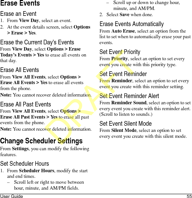 User Guide 55Erase EventsErase an Event1. From View Day, select an event.2. At the event details screen, select Options &gt; Erase &gt; Yes.Erase the Current Day’s EventsFrom View Day, select Options &gt; Erase Today’s Events &gt; Yes to erase all events on that day.Erase All EventsFrom View All Events, select Options &gt; Erase All Events &gt; Yes to erase all events from the phone.Note: You cannot recover deleted information.Erase All Past EventsFrom View All Events, select Options &gt; Erase All Past Events &gt; Yes to erase all past events from the phone.Note: You cannot recover deleted information.Change Scheduler SettingsFrom Settings, you can modify the following features.Set Scheduler Hours1. From Scheduler Hours, modify the start and end times. – Scroll left or right to move between hour, minute, and AM/PM fields.– Scroll up or down to change hour, minute, and AM/PM.2. Select Save when done. Erase Events AutomaticallyFrom Auto Erase, select an option from the list to set when to automatically erase your past events.Set Event PriorityFrom Priority, select an option to set every event you create with this priority type.Set Event ReminderFrom Reminder, select an option to set every event you create with this reminder setting.Set Event Reminder AlertFrom Reminder Sound, select an option to set every event you create with this reminder alert. (Scroll to listen to sounds.)Set Event Silent ModeFrom Silent Mode, select an option to set every event you create with this silent mode.DRAFT