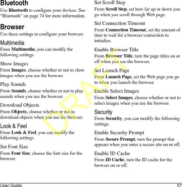 User Guide 57BluetoothUse Bluetooth to configure your devices. See “Bluetooth” on page 74 for more information.BrowserUse these settings to configure your browser.MultimediaFrom Multimedia, you can modify the following settings.Show ImagesFrom Images, choose whether or not to show images when you use the browser.Play SoundsFrom Sounds, choose whether or not to play sounds when you use the browser.Download ObjectsFrom Objects, choose whether or not to download objects when you use the browser.Look &amp; FeelFrom Look &amp; Feel, you can modify the following settings.Set Font SizeFrom Font Size, choose the font size for the browser.Set Scroll StepFrom Scroll Step, set how far up or down you go when you scroll through Web page.Set Connection TimeoutFrom Connection Timeout, set the amount of time to wait for a browser connection to initialize.Enable Browser TitleFrom Browser Title, turn the page titles on or off when you use the browser.Set Launch PageFrom Launch Page, set the Web page you go to when you launch the browser.Enable Select ImagesFrom Select Images, choose whether or not to select images when you use the browser.SecurityFrom Security, you can modify the following settings.Enable Security PromptFrom Secure Prompt, turn the prompt that appears when you enter a secure site on or off.Enable ID CacheFrom ID Cache, turn the ID cache for the browser on or off.DRAFT