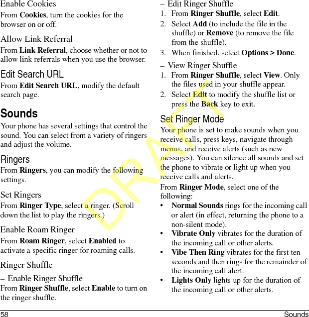 58 SoundsEnable CookiesFrom Cookies, turn the cookies for the browser on or off.Allow Link ReferralFrom Link Referral, choose whether or not to allow link referrals when you use the browser.Edit Search URLFrom Edit Search URL, modify the default search page.SoundsYour phone has several settings that control the sound. You can select from a variety of ringers and adjust the volume.RingersFrom Ringers, you can modify the following settings.Set RingersFrom Ringer Type, select a ringer. (Scroll down the list to play the ringers.)Enable Roam RingerFrom Roam Ringer, select Enabled to activate a specific ringer for roaming calls.Ringer Shuffle– Enable Ringer ShuffleFrom Ringer Shuffle, select Enable to turn on the ringer shuffle.– Edit Ringer Shuffle1. From Ringer Shuffle, select Edit.2. Select Add (to include the file in the shuffle) or Remove (to remove the file from the shuffle).3. When finished, select Options &gt; Done.– View Ringer Shuffle1. From Ringer Shuffle, select View. Only the files used in your shuffle appear.2. Select Edit to modify the shuffle list or press the Back key to exit.Set Ringer ModeYour phone is set to make sounds when you receive calls, press keys, navigate through menus, and receive alerts (such as new messages). You can silence all sounds and set the phone to vibrate or light up when you receive calls and alerts.From Ringer Mode, select one of the following:•Normal Sounds rings for the incoming call or alert (in effect, returning the phone to a non-silent mode).•Vibrate Only vibrates for the duration of the incoming call or other alerts.•Vibe Then Ring vibrates for the first ten seconds and then rings for the remainder of the incoming call alert.•Lights Only lights up for the duration of the incoming call or other alerts.DRAFT