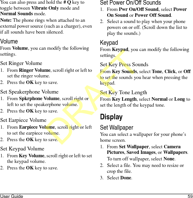 User Guide 59You can also press and hold the # Q key to toggle between Vibrate Only mode and Normal Sounds mode.Note: The phone rings when attached to an external power source (such as a charger), even if all sounds have been silenced.VolumeFrom Volume, you can modify the following settings.Set Ringer Volume1. From Ringer Volume, scroll right or left to set the ringer volume.2. Press the OK key to save.Set Speakerphone Volume1. From Spkrphone Volume, scroll right or left to set the speakerphone volume.2. Press the OK key to save.Set Earpiece Volume1. From Earpiece Volume, scroll right or left to set the earpiece volume.2. Press the OK key to save.Set Keypad Volume1. From Key Volume, scroll right or left to set the keypad volume.2. Press the OK key to save.Set Power On/Off Sounds1. From Pwr On/Off Sound, select Power On Sound or Power Off Sound.2. Select a sound to play when your phone powers on or off. (Scroll down the list to play the sounds.)KeypadFrom Keypad, you can modify the following settings.Set Key Press SoundsFrom Key Sounds, select Tone, Click, or Off to set the sounds you hear when pressing the keypad.Set Key Tone LengthFrom Key Length, select Normal or Long to set the length of the keypad tone.DisplaySet WallpaperYou can select a wallpaper for your phone’s home screen.1. From Set Wallpaper, select Camera Pictures, Saved Images, or Wallpapers.To turn off wallpaper, select None.2. Select a file. You may need to resize or crop the file.3. Select Done.DRAFT