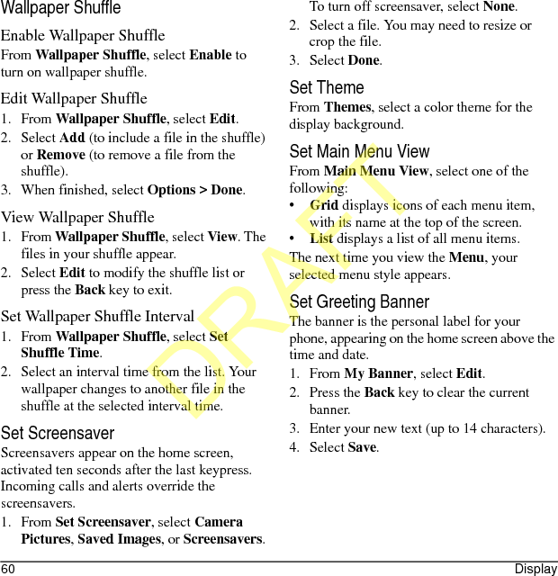 60 DisplayWallpaper ShuffleEnable Wallpaper ShuffleFrom Wallpaper Shuffle, select Enable to turn on wallpaper shuffle.Edit Wallpaper Shuffle1. From Wallpaper Shuffle, select Edit.2. Select Add (to include a file in the shuffle) or Remove (to remove a file from the shuffle).3. When finished, select Options &gt; Done.View Wallpaper Shuffle1. From Wallpaper Shuffle, select View. The files in your shuffle appear.2. Select Edit to modify the shuffle list or press the Back key to exit.Set Wallpaper Shuffle Interval1. From Wallpaper Shuffle, select Set Shuffle Time.2. Select an interval time from the list. Your wallpaper changes to another file in the shuffle at the selected interval time.Set ScreensaverScreensavers appear on the home screen, activated ten seconds after the last keypress. Incoming calls and alerts override the screensavers.1. From Set Screensaver, select Camera Pictures, Saved Images, or Screensavers.To turn off screensaver, select None.2. Select a file. You may need to resize or crop the file.3. Select Done.Set ThemeFrom Themes, select a color theme for the display background.Set Main Menu ViewFrom Main Menu View, select one of the following:•Grid displays icons of each menu item, with its name at the top of the screen.•List displays a list of all menu items.The next time you view the Menu, your selected menu style appears.Set Greeting BannerThe banner is the personal label for your phone, appearing on the home screen above the time and date.1. From My Banner, select Edit.2. Press the Back key to clear the current banner.3. Enter your new text (up to 14 characters).4. Select Save.DRAFT