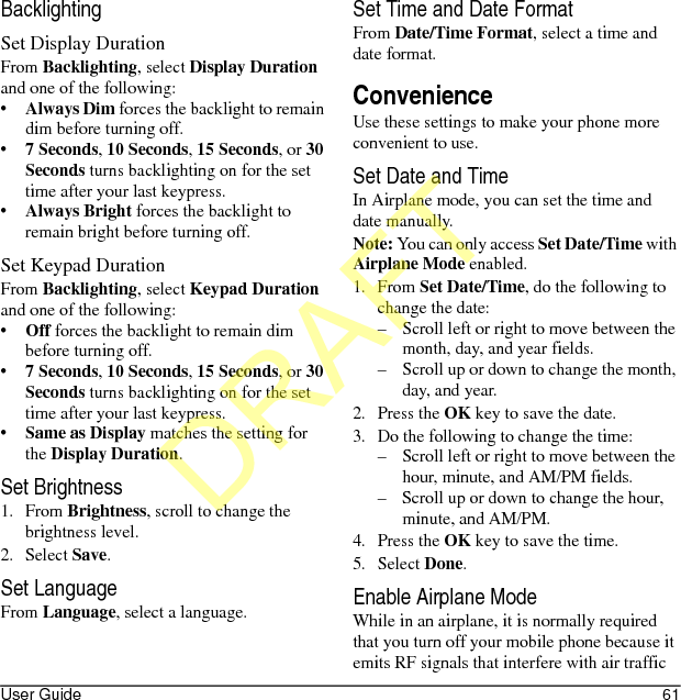 User Guide 61BacklightingSet Display DurationFrom Backlighting, select Display Duration and one of the following:•Always Dim forces the backlight to remain dim before turning off.•7 Seconds, 10 Seconds, 15 Seconds, or 30 Seconds turns backlighting on for the set time after your last keypress.•Always Bright forces the backlight to remain bright before turning off.Set Keypad DurationFrom Backlighting, select Keypad Duration and one of the following:•Off forces the backlight to remain dim before turning off.•7 Seconds, 10 Seconds, 15 Seconds, or 30 Seconds turns backlighting on for the set time after your last keypress.•Same as Display matches the setting for the Display Duration.Set Brightness1. From Brightness, scroll to change the brightness level.2. Select Save.Set LanguageFrom Language, select a language.Set Time and Date FormatFrom Date/Time Format, select a time and date format.ConvenienceUse these settings to make your phone more convenient to use.Set Date and TimeIn Airplane mode, you can set the time and date manually.Note: You can only access Set Date/Time with Airplane Mode enabled.1. From Set Date/Time, do the following to change the date:– Scroll left or right to move between the month, day, and year fields.– Scroll up or down to change the month, day, and year.2. Press the OK key to save the date.3. Do the following to change the time:– Scroll left or right to move between the hour, minute, and AM/PM fields.– Scroll up or down to change the hour, minute, and AM/PM.4. Press the OK key to save the time.5. Select Done.Enable Airplane ModeWhile in an airplane, it is normally required that you turn off your mobile phone because it emits RF signals that interfere with air traffic DRAFT