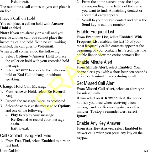 User Guide 63–Exit to exit.The next time a call comes in, you can place it on hold.Place a Call on HoldYou can place a call on hold with Answer Hold enabled.Note: If you are already on a call and you receive another call, you cannot place the incoming call on hold. With no call waiting enabled, the call goes to Voicemail.When a call comes in, do the following:1. Select Options &gt; Answer Hold to place the caller on hold with your recorded hold message.2. Select Answer to speak to the caller on hold or End Call to hang up without speaking.Change Hold Call Message1. From Answer Hold, select Re-Record Msg.2. Record the message twice, as prompted.3. Select Save to save the message or Options and one of the following:–Play to replay your message.–Re-Record to record your message again.–Exit to exit.Call Contact using Fast Find1. From Fast Find, select Enabled to turn on fast find. 2. From the home screen, press the keys corresponding to the letters of the name you want to find. A matching contact or speed dial entry appears. 3. Scroll to your desired contact and press the Send key to call the number. Enable Frequent ListFrom Frequent List, select Enabled. With Frequent List enabled, the last 15 of your most frequently called contacts appear at the beginning of your contacts list. Scroll past the double line to view the entire contacts list.Enable Minute AlertFrom Minute Alert, select Enabled. Your phone alerts you with a short beep ten seconds before each minute passes during a call.Set Missed Call AlertFrom Missed Call Alert, select an alert type for missed calls.If you select an &amp; Remind alert, the phone notifies you once when receiving a new message and notifies you again every five minutes. To stop a reminder alert, select Ignore.Enable Any Key AnswerFrom Any Key Answer, select Enabled to answer calls when you press any key on the keypad.DRAFT