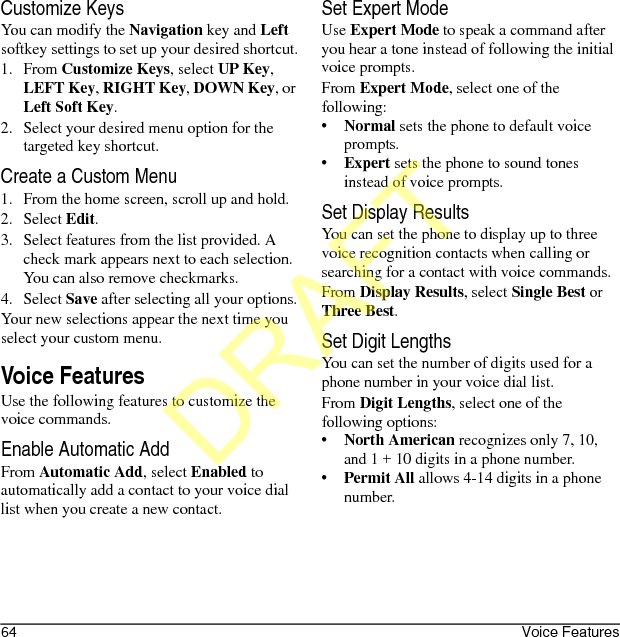 64 Voice FeaturesCustomize KeysYou can modify the Navigation key and Left softkey settings to set up your desired shortcut.1. From Customize Keys, select UP Key, LEFT Key, RIGHT Key, DOWN Key, or Left Soft Key.2. Select your desired menu option for the targeted key shortcut.Create a Custom Menu1. From the home screen, scroll up and hold.2. Select Edit.3. Select features from the list provided. A check mark appears next to each selection. You can also remove checkmarks.4. Select Save after selecting all your options.Your new selections appear the next time you select your custom menu.Voice FeaturesUse the following features to customize the voice commands.Enable Automatic AddFrom Automatic Add, select Enabled to automatically add a contact to your voice dial list when you create a new contact.Set Expert ModeUse Expert Mode to speak a command after you hear a tone instead of following the initial voice prompts.From Expert Mode, select one of the following:•Normal sets the phone to default voice prompts.•Expert sets the phone to sound tones instead of voice prompts.Set Display ResultsYou can set the phone to display up to three voice recognition contacts when calling or searching for a contact with voice commands.From Display Results, select Single Best or Three Best.Set Digit LengthsYou can set the number of digits used for a phone number in your voice dial list.From Digit Lengths, select one of the following options:•North American recognizes only 7, 10, and 1 + 10 digits in a phone number.•Permit All allows 4-14 digits in a phone number.DRAFT