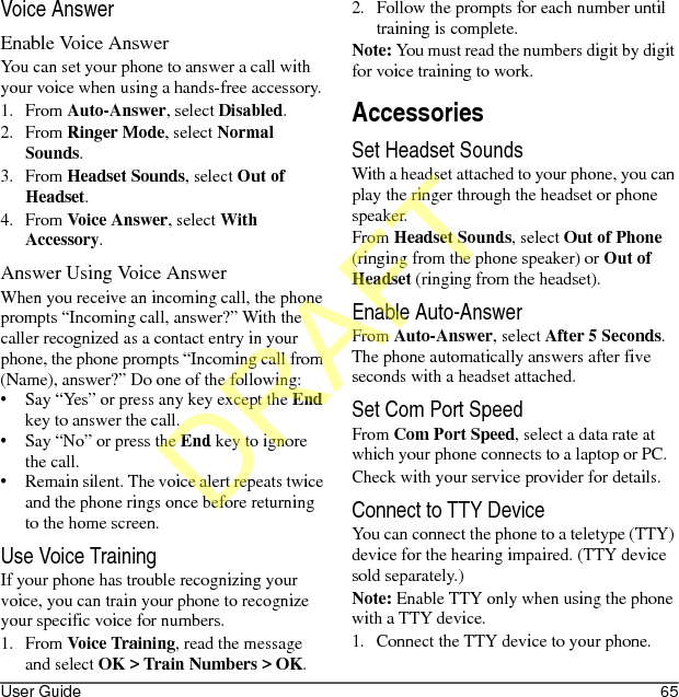 User Guide 65Voice AnswerEnable Voice AnswerYou can set your phone to answer a call with your voice when using a hands-free accessory.1. From Auto-Answer, select Disabled.2. From Ringer Mode, select Normal Sounds.3. From Headset Sounds, select Out of Headset.4. From Voice Answer, select With Accessory.Answer Using Voice AnswerWhen you receive an incoming call, the phone prompts “Incoming call, answer?” With the caller recognized as a contact entry in your phone, the phone prompts “Incoming call from (Name), answer?” Do one of the following:• Say “Yes” or press any key except the End key to answer the call.• Say “No” or press the End key to ignore the call.• Remain silent. The voice alert repeats twice and the phone rings once before returning to the home screen.Use Voice TrainingIf your phone has trouble recognizing your voice, you can train your phone to recognize your specific voice for numbers.1. From Voice Training, read the message and select OK &gt; Train Numbers &gt; OK.2. Follow the prompts for each number until training is complete.Note: You must read the numbers digit by digit for voice training to work.AccessoriesSet Headset SoundsWith a headset attached to your phone, you can play the ringer through the headset or phone speaker.From Headset Sounds, select Out of Phone (ringing from the phone speaker) or Out of Headset (ringing from the headset).Enable Auto-AnswerFrom Auto-Answer, select After 5 Seconds. The phone automatically answers after five seconds with a headset attached.Set Com Port SpeedFrom Com Port Speed, select a data rate at which your phone connects to a laptop or PC.Check with your service provider for details.Connect to TTY DeviceYou can connect the phone to a teletype (TTY) device for the hearing impaired. (TTY device sold separately.)Note: Enable TTY only when using the phone with a TTY device.1. Connect the TTY device to your phone.DRAFT