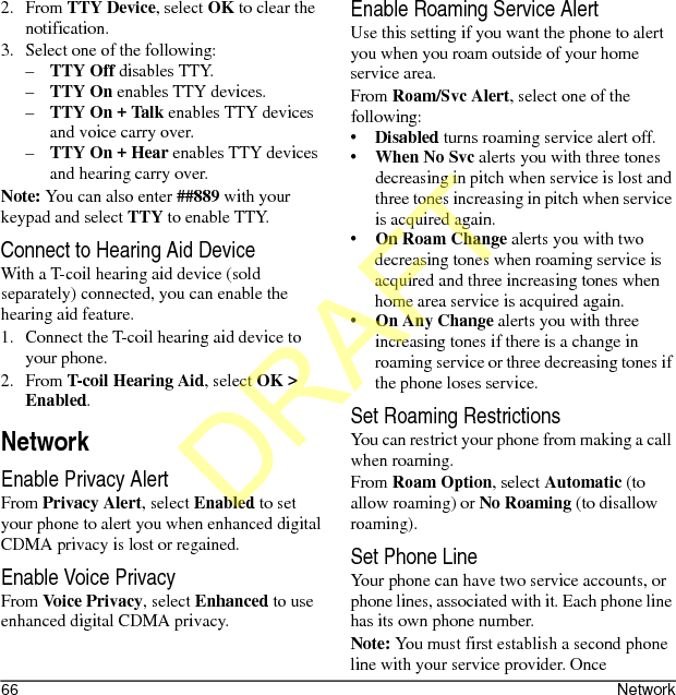 66 Network2. From TTY Device, select OK to clear the notification.3. Select one of the following:–TTY Off disables TTY.–TTY On enables TTY devices.–TTY On + Talk enables TTY devices and voice carry over.–TTY On + Hear enables TTY devices and hearing carry over.Note: You can also enter ##889 with your keypad and select TTY to enable TTY.Connect to Hearing Aid DeviceWith a T-coil hearing aid device (sold separately) connected, you can enable the hearing aid feature.1. Connect the T-coil hearing aid device to your phone.2. From T-coil Hearing Aid, select OK &gt; Enabled.NetworkEnable Privacy AlertFrom Privacy Alert, select Enabled to set your phone to alert you when enhanced digital CDMA privacy is lost or regained.Enable Voice PrivacyFrom Voice Privacy, select Enhanced to use enhanced digital CDMA privacy.Enable Roaming Service AlertUse this setting if you want the phone to alert you when you roam outside of your home service area.From Roam/Svc Alert, select one of the following:•Disabled turns roaming service alert off.•When No Svc alerts you with three tones decreasing in pitch when service is lost and three tones increasing in pitch when service is acquired again.•On Roam Change alerts you with two decreasing tones when roaming service is acquired and three increasing tones when home area service is acquired again.•On Any Change alerts you with three increasing tones if there is a change in roaming service or three decreasing tones if the phone loses service.Set Roaming RestrictionsYou can restrict your phone from making a call when roaming.From Roam Option, select Automatic (to allow roaming) or No Roaming (to disallow roaming).Set Phone LineYour phone can have two service accounts, or phone lines, associated with it. Each phone line has its own phone number.Note: You must first establish a second phone line with your service provider. Once DRAFT