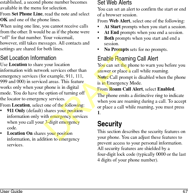 User Guide 67established, a second phone number becomes available in the menu for selection.From Set Phone Line, read the note and select OK and one of the phone lines.When using one line, you cannot receive calls from the other. It would be as if the phone were “off” for that number. Your voicemail, however, still takes messages. All contacts and settings are shared for both lines.Set Location InformationUse Location to share your location information with network services other than emergency services (for example, 911, 111, 999 and 000) in serviced areas. This feature works only when your phone is in digital mode. You do have the option of turning off the locator to emergency services.From Location, select one of the following:•911 Only (default) shares your position information only with emergency services when you call your 3-digit emergency code.•Location On shares your position information, in addition to emergency services.Set Web AlertsYou can set an alert to confirm the start or end of a browser session.From Web Alert, select one of the following:•At Start prompts when you start a session.•At End prompts when you end a session.•Both prompts when you start and end a session.•No Prompts sets for no prompts.Enable Roaming Call AlertYou can set the phone to warn you before you answer or place a call while roaming.Note: Call prompt is disabled when the phone is in Emergency Mode.From Roam Call Alert, select Enabled.The phone emits a distinctive ring to indicate when you are roaming during a call. To accept or place a call while roaming, you must press 1.SecurityThis section describes the security features on your phone. You can adjust these features to prevent access to your personal information. All security features are shielded by a four-digit lock code (typically 0000 or the last 4 digits of your phone number).DRAFT