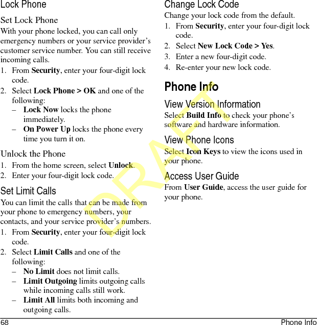68 Phone InfoLock PhoneSet Lock PhoneWith your phone locked, you can call only emergency numbers or your service provider’s customer service number. You can still receive incoming calls.1. From Security, enter your four-digit lock code.2. Select Lock Phone &gt; OK and one of the following:–Lock Now locks the phone immediately.–On Power Up locks the phone every time you turn it on.Unlock the Phone1. From the home screen, select Unlock.2. Enter your four-digit lock code.Set Limit CallsYou can limit the calls that can be made from your phone to emergency numbers, your contacts, and your service provider’s numbers.1. From Security, enter your four-digit lock code.2. Select Limit Calls and one of the following:–No Limit does not limit calls.–Limit Outgoing limits outgoing calls while incoming calls still work.–Limit All limits both incoming and outgoing calls.Change Lock CodeChange your lock code from the default.1. From Security, enter your four-digit lock code.2. Select New Lock Code &gt; Yes.3. Enter a new four-digit code.4. Re-enter your new lock code.Phone InfoView Version InformationSelect Build Info to check your phone’s software and hardware information.View Phone IconsSelect Icon Keys to view the icons used in your phone.Access User GuideFrom User Guide, access the user guide for your phone.DRAFT