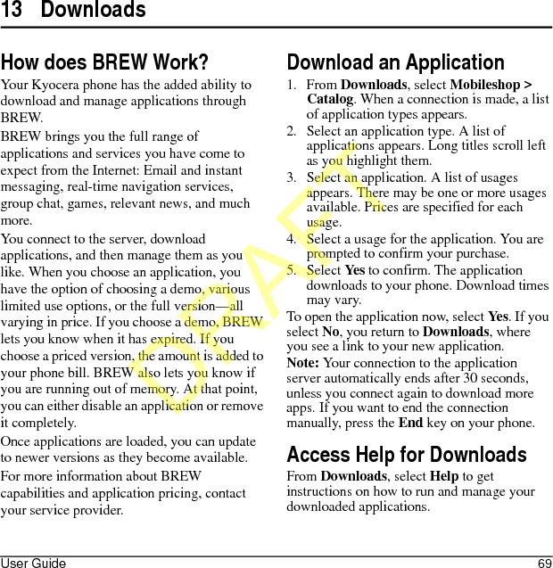 User Guide 6913 DownloadsHow does BREW Work?Your Kyocera phone has the added ability to download and manage applications through BREW.BREW brings you the full range of applications and services you have come to expect from the Internet: Email and instant messaging, real-time navigation services, group chat, games, relevant news, and much more.You connect to the server, download applications, and then manage them as you like. When you choose an application, you have the option of choosing a demo, various limited use options, or the full version—all varying in price. If you choose a demo, BREW lets you know when it has expired. If you choose a priced version, the amount is added to your phone bill. BREW also lets you know if you are running out of memory. At that point, you can either disable an application or remove it completely.Once applications are loaded, you can update to newer versions as they become available.For more information about BREW capabilities and application pricing, contact your service provider.Download an Application1. From Downloads, select Mobileshop &gt; Catalog. When a connection is made, a list of application types appears.2. Select an application type. A list of applications appears. Long titles scroll left as you highlight them.3. Select an application. A list of usages appears. There may be one or more usages available. Prices are specified for each usage.4. Select a usage for the application. You are prompted to confirm your purchase.5. Select Yes to confirm. The application downloads to your phone. Download times may vary.To open the application now, select Yes. If you select No, you return to Downloads, where you see a link to your new application.Note: Your connection to the application server automatically ends after 30 seconds, unless you connect again to download more apps. If you want to end the connection manually, press the End key on your phone.Access Help for DownloadsFrom Downloads, select Help to get instructions on how to run and manage your downloaded applications.DRAFT