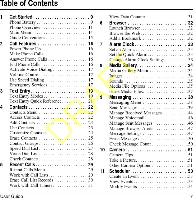 User Guide 7Table of Contents1 Get Started . . . . . . . . . . . . . . . . . . . . . . . . 9Phone Battery . . . . . . . . . . . . . . . . . . . . . . .  9Phone Overview . . . . . . . . . . . . . . . . . . . .  11Main Menu . . . . . . . . . . . . . . . . . . . . . . . . 14Guide Conventions . . . . . . . . . . . . . . . . . . 152 Call Features  . . . . . . . . . . . . . . . . . . . . . 16Power Phone Up. . . . . . . . . . . . . . . . . . . .  16Make Phone Calls. . . . . . . . . . . . . . . . . . .  16Answer Phone Calls . . . . . . . . . . . . . . . . .  16End Phone Calls . . . . . . . . . . . . . . . . . . . .  16Activate Voice Dialing. . . . . . . . . . . . . . . 17Volume Control . . . . . . . . . . . . . . . . . . . .  17Use Speed Dialing  . . . . . . . . . . . . . . . . . .  17Emergency Services . . . . . . . . . . . . . . . . . 173 Text Entry . . . . . . . . . . . . . . . . . . . . . . . . 19Text Entry Modes. . . . . . . . . . . . . . . . . . .  19Text Entry Quick Reference. . . . . . . . . . . 214 Contacts . . . . . . . . . . . . . . . . . . . . . . . . . 22Contacts Menu . . . . . . . . . . . . . . . . . . . . .  22Access Contacts . . . . . . . . . . . . . . . . . . . . 22Add Contacts  . . . . . . . . . . . . . . . . . . . . . .  23Use Contacts. . . . . . . . . . . . . . . . . . . . . . . 23Customize Contacts . . . . . . . . . . . . . . . . . 24Erase Contacts  . . . . . . . . . . . . . . . . . . . . . 25Contact Groups . . . . . . . . . . . . . . . . . . . . . 26Speed Dial List . . . . . . . . . . . . . . . . . . . . .  27Voice Dial List . . . . . . . . . . . . . . . . . . . . .  28Check Contacts. . . . . . . . . . . . . . . . . . . . . 285 Recent Calls. . . . . . . . . . . . . . . . . . . . . . 29Recent Calls Menu . . . . . . . . . . . . . . . . . .  29Work with Call Lists. . . . . . . . . . . . . . . . . 29Erase Call List Records  . . . . . . . . . . . . . .  30Work with Call Timers. . . . . . . . . . . . . . .  31View Data Counter. . . . . . . . . . . . . . . . . . .316 Browser . . . . . . . . . . . . . . . . . . . . . . . . .  32Launch Browser. . . . . . . . . . . . . . . . . . . . .32Browse the Web. . . . . . . . . . . . . . . . . . . . .32Add a Bookmark  . . . . . . . . . . . . . . . . . . . .327 Alarm Clock . . . . . . . . . . . . . . . . . . . . . .  33Set an Alarm. . . . . . . . . . . . . . . . . . . . . . . .33Set the Quick Alarm. . . . . . . . . . . . . . . . . .33Change Alarm Clock Settings . . . . . . . . . .338 Media Gallery. . . . . . . . . . . . . . . . . . . . .  34Media Gallery Menu . . . . . . . . . . . . . . . . .34Images . . . . . . . . . . . . . . . . . . . . . . . . . . . .34Sounds . . . . . . . . . . . . . . . . . . . . . . . . . . . .35Media File Options. . . . . . . . . . . . . . . . . . .35Erase Media Files. . . . . . . . . . . . . . . . . . . .379 Messaging . . . . . . . . . . . . . . . . . . . . . . .  38Messaging Menu . . . . . . . . . . . . . . . . . . . .38Send Messages. . . . . . . . . . . . . . . . . . . . . .39Manage Received Messages  . . . . . . . . . . .44Manage Voicemail . . . . . . . . . . . . . . . . . . .46Manage Sent Messages  . . . . . . . . . . . . . . .46Manage Browser Alerts . . . . . . . . . . . . . . .47Message Settings . . . . . . . . . . . . . . . . . . . .47Erase Messages  . . . . . . . . . . . . . . . . . . . . .50Check Message Count . . . . . . . . . . . . . . . .5010 Camera. . . . . . . . . . . . . . . . . . . . . . . . . .  51Camera Tips . . . . . . . . . . . . . . . . . . . . . . . .51Take a Picture. . . . . . . . . . . . . . . . . . . . . . .51Other Camera Options . . . . . . . . . . . . . . . .5111 Scheduler. . . . . . . . . . . . . . . . . . . . . . . .  53Create an Event  . . . . . . . . . . . . . . . . . . . . .53View Events . . . . . . . . . . . . . . . . . . . . . . . .53Modify Events . . . . . . . . . . . . . . . . . . . . . .54DRAFT