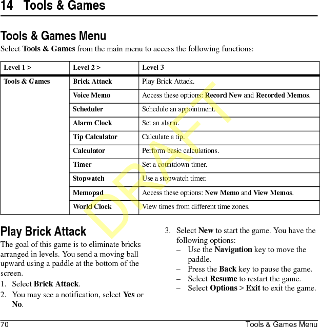 70 Tools &amp; Games Menu14 Tools &amp; GamesTools &amp; Games MenuSelect Tools &amp; Games from the main menu to access the following functions:Play Brick AttackThe goal of this game is to eliminate bricks arranged in levels. You send a moving ball upward using a paddle at the bottom of the screen.1. Select Brick Attack.2. You may see a notification, select Yes or No.3. Select New to start the game. You have the following options:–Use the Navigation key to move the paddle.–Press the Back key to pause the game.–Select Resume to restart the game.–Select Options &gt; Exit to exit the game.Level 1 &gt; Level 2 &gt;  Level 3Tools &amp; Games Brick AttackPlay Brick Attack.Voice MemoAccess these options: Record New and Recorded Memos.SchedulerSchedule an appointment.Alarm ClockSet an alarm.Tip CalculatorCalculate a tip.CalculatorPerform basic calculations.TimerSet a countdown timer.StopwatchUse a stopwatch timer.MemopadAccess these options: New Memo and View Memos.World ClockView times from different time zones.DRAFT