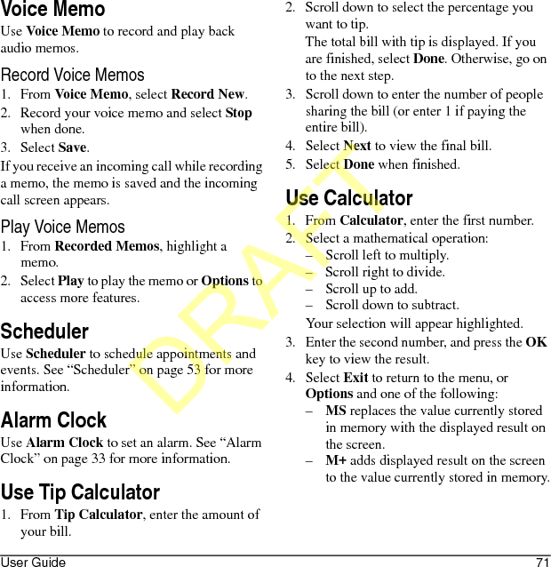User Guide 71Voice MemoUse Voice Memo to record and play back audio memos.Record Voice Memos1. From Voice Memo, select Record New.2. Record your voice memo and select Stop when done.3. Select Save.If you receive an incoming call while recording a memo, the memo is saved and the incoming call screen appears.Play Voice Memos1. From Recorded Memos, highlight a memo.2. Select Play to play the memo or Options to access more features.SchedulerUse Scheduler to schedule appointments and events. See “Scheduler” on page 53 for more information.Alarm ClockUse Alarm Clock to set an alarm. See “Alarm Clock” on page 33 for more information.Use Tip Calculator1. From Tip Calculator, enter the amount of your bill.2. Scroll down to select the percentage you want to tip.The total bill with tip is displayed. If you are finished, select Done. Otherwise, go on to the next step.3. Scroll down to enter the number of people sharing the bill (or enter 1 if paying the entire bill).4. Select Next to view the final bill.5. Select Done when finished.Use Calculator1. From Calculator, enter the first number.2. Select a mathematical operation:– Scroll left to multiply.– Scroll right to divide.– Scroll up to add.– Scroll down to subtract.Your selection will appear highlighted.3. Enter the second number, and press the OK key to view the result.4. Select Exit to return to the menu, or Options and one of the following:–MS replaces the value currently stored in memory with the displayed result on the screen.–M+ adds displayed result on the screen to the value currently stored in memory.DRAFT
