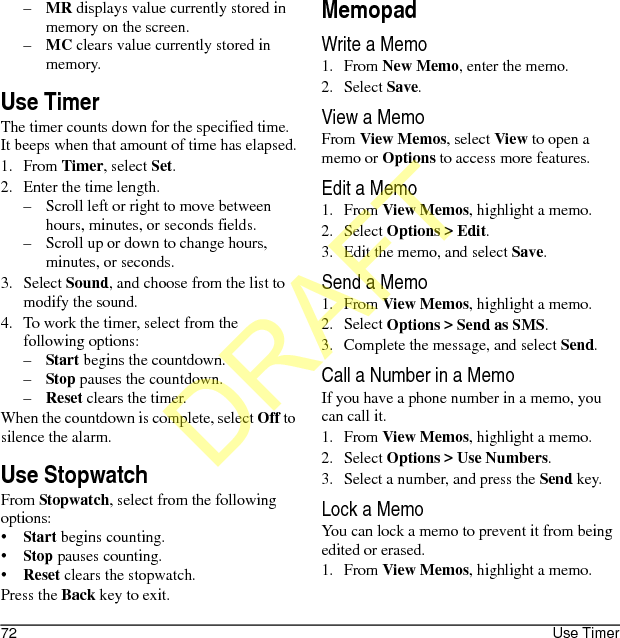 72 Use Timer–MR displays value currently stored in memory on the screen.–MC clears value currently stored in memory.Use TimerThe timer counts down for the specified time. It beeps when that amount of time has elapsed.1. From Timer, select Set.2. Enter the time length.– Scroll left or right to move between hours, minutes, or seconds fields.– Scroll up or down to change hours, minutes, or seconds.3. Select Sound, and choose from the list to modify the sound.4. To work the timer, select from the following options:–Start begins the countdown.–Stop pauses the countdown.–Reset clears the timer.When the countdown is complete, select Off to silence the alarm.Use StopwatchFrom Stopwatch, select from the following options:•Start begins counting.•Stop pauses counting.•Reset clears the stopwatch.Press the Back key to exit.MemopadWrite a Memo1. From New Memo, enter the memo.2. Select Save.View a MemoFrom View Memos, select View to open a memo or Options to access more features.Edit a Memo1. From View Memos, highlight a memo.2. Select Options &gt; Edit.3. Edit the memo, and select Save.Send a Memo1. From View Memos, highlight a memo.2. Select Options &gt; Send as SMS.3. Complete the message, and select Send.Call a Number in a MemoIf you have a phone number in a memo, you can call it.1. From View Memos, highlight a memo.2. Select Options &gt; Use Numbers.3. Select a number, and press the Send key.Lock a MemoYou can lock a memo to prevent it from being edited or erased.1. From View Memos, highlight a memo.DRAFT