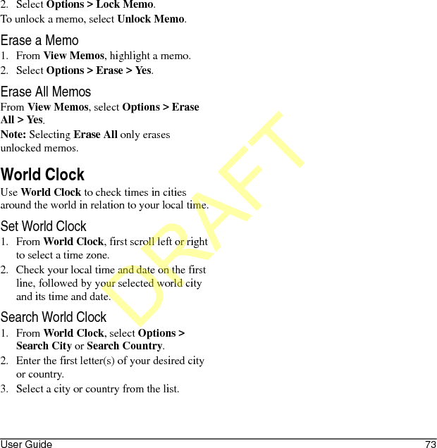 User Guide 732. Select Options &gt; Lock Memo.To unlock a memo, select Unlock Memo.Erase a Memo1. From View Memos, highlight a memo.2. Select Options &gt; Erase &gt; Yes.Erase All MemosFrom View Memos, select Options &gt; Erase All &gt; Yes.Note: Selecting Erase All only erases unlocked memos.World ClockUse World Clock to check times in cities around the world in relation to your local time.Set World Clock1. From World Clock, first scroll left or right to select a time zone.2. Check your local time and date on the first line, followed by your selected world city and its time and date.Search World Clock1. From World Clock, select Options &gt; Search City or Search Country.2. Enter the first letter(s) of your desired city or country.3. Select a city or country from the list.DRAFT