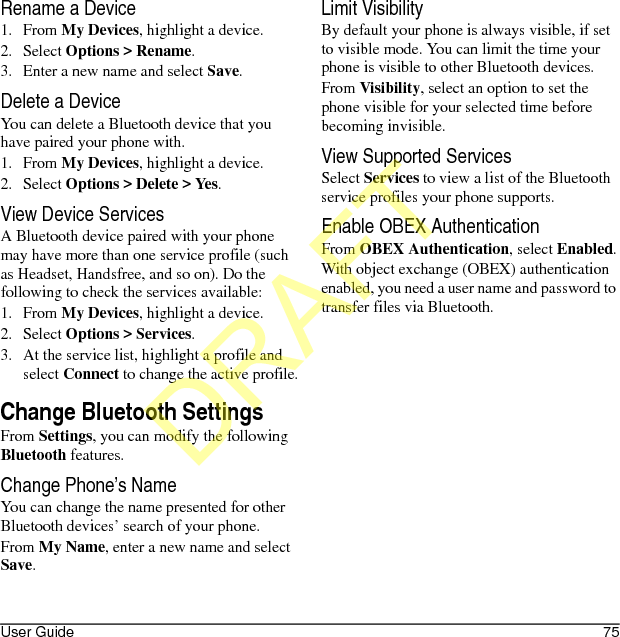 User Guide 75Rename a Device1. From My Devices, highlight a device.2. Select Options &gt; Rename.3. Enter a new name and select Save.Delete a DeviceYou can delete a Bluetooth device that you have paired your phone with.1. From My Devices, highlight a device.2. Select Options &gt; Delete &gt; Yes.View Device ServicesA Bluetooth device paired with your phone may have more than one service profile (such as Headset, Handsfree, and so on). Do the following to check the services available:1. From My Devices, highlight a device.2. Select Options &gt; Services.3. At the service list, highlight a profile and select Connect to change the active profile.Change Bluetooth SettingsFrom Settings, you can modify the following Bluetooth features.Change Phone’s NameYou can change the name presented for other Bluetooth devices’ search of your phone.From My Name, enter a new name and select Save.Limit VisibilityBy default your phone is always visible, if set to visible mode. You can limit the time your phone is visible to other Bluetooth devices.From Visibility, select an option to set the phone visible for your selected time before becoming invisible.View Supported ServicesSelect Services to view a list of the Bluetooth service profiles your phone supports.Enable OBEX AuthenticationFrom OBEX Authentication, select Enabled.With object exchange (OBEX) authentication enabled, you need a user name and password to transfer files via Bluetooth.DRAFT