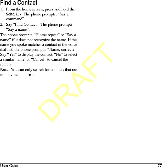 User Guide 77Find a Contact1. From the home screen, press and hold the Send key. The phone prompts, “Say a command”.2. Say “Find Contact”. The phone prompts, “Say a name”.The phone prompts, “Please repeat” or “Say a name” if it does not recognize the name. If the name you spoke matches a contact in the voice dial list, the phone prompts: “Name, correct?” Say “Yes” to display the contact, “No” to select a similar name, or “Cancel” to cancel the search.Note: You can only search for contacts that are in the voice dial list.DRAFT