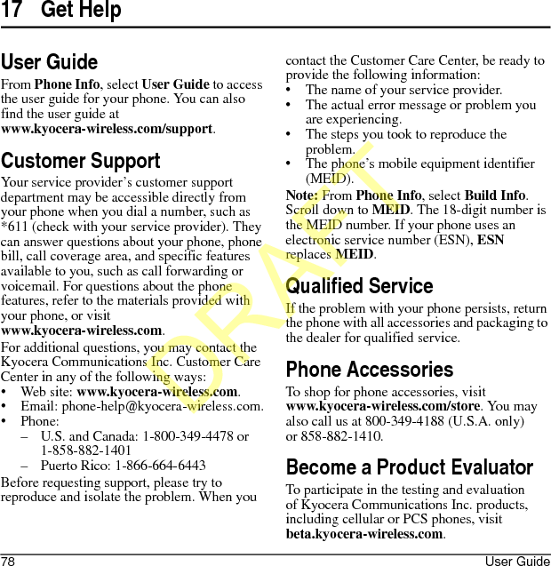 78 User Guide17 Get HelpUser GuideFrom Phone Info, select User Guide to access the user guide for your phone. You can also find the user guide at www.kyocera-wireless.com/support.Customer SupportYour service provider’s customer support department may be accessible directly from your phone when you dial a number, such as *611 (check with your service provider). They can answer questions about your phone, phone bill, call coverage area, and specific features available to you, such as call forwarding or voicemail. For questions about the phone features, refer to the materials provided with your phone, or visit www.kyocera-wireless.com.For additional questions, you may contact the Kyocera Communications Inc. Customer Care Center in any of the following ways:• Web site: www.kyocera-wireless.com.• Email: phone-help@kyocera-wireless.com.• Phone:– U.S. and Canada: 1-800-349-4478 or 1-858-882-1401– Puerto Rico: 1-866-664-6443Before requesting support, please try to reproduce and isolate the problem. When you contact the Customer Care Center, be ready to provide the following information:• The name of your service provider.• The actual error message or problem you are experiencing.• The steps you took to reproduce the problem.• The phone’s mobile equipment identifier (MEID).Note: From Phone Info, select Build Info. Scroll down to MEID. The 18-digit number is the MEID number. If your phone uses an electronic service number (ESN), ESN replaces MEID.Qualified ServiceIf the problem with your phone persists, return the phone with all accessories and packaging to the dealer for qualified service.Phone AccessoriesTo shop for phone accessories, visit www.kyocera-wireless.com/store. You may also call us at 800-349-4188 (U.S.A. only) or 858-882-1410.Become a Product EvaluatorTo participate in the testing and evaluation of Kyocera Communications Inc. products, including cellular or PCS phones, visit beta.kyocera-wireless.com.DRAFT